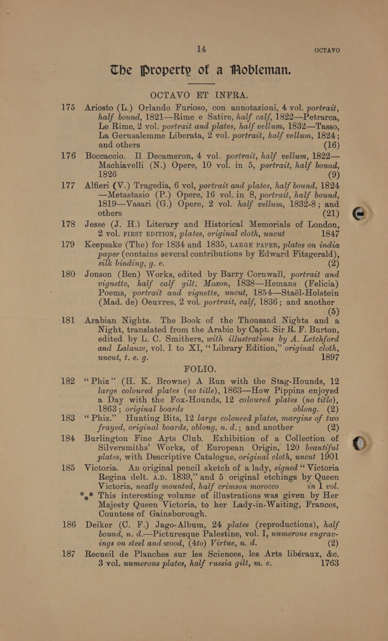 175 176 177 178 eee 180 181 182 186 187 14 OCTAVO The Property of a Wobleman.  OCTAVO ET INFRA. Ariosto (L.) Orlando Furioso, con annotazioni, 4 vol. portrait, half bownd, 1821—Rime e Satire, half calf, 1822—Petrarca, Le Rime, 2 vol. portrait and plates, half vellum, 1832—Tasso, La Gerusalemme Liberata, 2 vol. portrazt, half vellum, 1824; and others (16) Boccaccio. Il Decameron, 4 vol. portrait, half vellum, 1822— Machiavelli (N.) Opere, 10 vol. in 5, portrait, half bound, 1826 (9) Alfieri (V.) Tragedia, 6 vol, portrait and plates, half bound, 1824 —Metastasio (P.) Opere, 16 vol. in 8, portrait, half bound, 1819—Vasari (G.) Opere, 2 vol. half vellum, 1832-8; and others (21) Jesse (J. H.) Literary and Historical Memorials of London, 2 vol. FIRST EDITION, plates, original cloth, uncut 1847 Keepsake (The) for 1834 and 1835, Lancs papER, plates on india paper (contains several contributions by Edward Fitzgerald), silk binding, g. e. (2) Jonson (Ben) Works, edited by Barry Cornwall, portrait and vignette, half calf gilt, Moxon, 1838—Hemans (Felicia) Poems, portrait and vignette, uncut, 1854—Staél-Holstein (Mad. de) Oeuvres, 2 vol. portrait, calf, 1836; and another 5 Arabian Nights. The Book of the Thousand Nights fe Night, translated from the Arabic by Capt. Sir R. F. Burton, edited by L. C. Smithers, with illustrations by A. Letchford and Lalauze, vol. I to XI, “Library Hdition,” original cloth, uncut, t. €. g. 1897 FOLIO. “Phiz” (H. K. Browne) A Run with the Stag-Hounds, 12 large coloured plates (no title), 1863—How Pippins enjoyed a Day with the Fox-Hounds, 12 coloured plates (no title), 1863 ; original boards oblong. (2) “Phiz.” Hunting Bits, 12 large coloured plates, margins of two frayed, original boards, oblong, n. d.; and another (2) Burlington Fine Arts Club. Exhibition of a Collection of Silversmiths’ Works, of Huropean Origin, 120 beautiful plates, with Descriptive Catalogue, original cloth, uncut 1901 Victoria. An original pencil sketch of a lady, signed “‘ Victoria Regina delt. A.D. 1839,” and 5 original etchings by Queen Victoria, neatly mounted, half crimson morocco in 1 vol. *,* This interesting volume of illustrations was given by Her Majesty Queen Victoria, to her Lady-in-Waiting, Frances, Countess of Gainsborough. Deiker (C. F.) Jago-Album, 24 plates (reproductions), half bound, n. d.—Picturesque Palestine, vol. I, nwmerous engrav- ings on steel and wood, (4to) Virtue, n. d. (2) Recueil de Planches sur les Sciences, les Arts libéraux, &amp;c. 3 vol. numerous plates, half russia gilt, m. e.