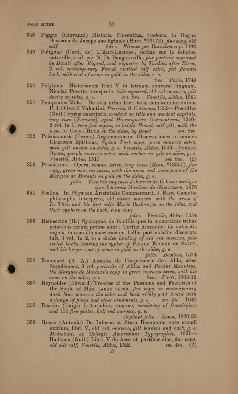 348 349 390 351 DO2 303 354 300 306 357 358 359 Poggio (Giovanni) Historia Fiorentina, tradocta in lingua thoscana da Jacopo suo figluolo (Hain, *13172), fine copy, old calf folio. Firenze per Bartolomeo p. 1492 Polignac (Card. de) L’Anti-Lucrece: poéme sur la religion naturelle, trad. par M. De Bougainville, fine portrait engraved by Daullé after Rigaud, and vignettes by Tardieu after Hisen, 2 vol. contemporary French mottled calf extra, gilt floreate back, with coat of arms in gold on the sides, r. e. 8vo. Paris, 1749 Polybius. MHistoriarum libri V in latinam conversi linguam, Nicolao Perotto interprete, tctle repaired, old red morocco, gilt device on sides, g. e. sm. 8vo. Venetirs, Aldus, 1521 Pomponius Mela. De situ orbis libri tres, cum annotationibus P. J. Olivarii Valentini, Parisiis, 8S. Colineus, 1539—Postellus (Guil.) Syriz descriptio, woodcut on title and woodcut capitals, very rare [Paristis|, apud Hieronymum Gormontium, 1540; 2 vol. in 1, very fine copies, in bright French calf gilt, with the ARMS OF Count Hoym on the sides, by Boyet sm. 8vo. Priscianensis (Franc.) Argumentorum Observationes in omneis Ciceronis Hpistolas, Syston Park copy, green morocco extra, with gilt anchor on sides, g. e. Venetiis, Aldus, 1549—Pontani Opera, purple morocco extra, with anchor in gilt on sides, g. e. Venetuis, Aldus, 1513 sm. 8vo. (2) Priscianus. Opera, roman letter, long lines (Hain, *13357), fine copy, green morocco extra, with the arms and monogram of the Marquis de Morante in gold on the sides, g. e. folio. Venettis impensis Johannis de Colonia socrique ejus Johannis Manthen de Gherretzem, 1476 Psellus. In Physicen Aristotelis Commentarii, J. Bapt. Camotio philosopho interprete, old citron morocco, with the arms of De Thou and his first wife Marie Barbancgon on the sides, and their cyphers on the back, FINE COPY folio. Venetwus, Aldus, 1554 Reineccius (R.) Syntagma de familiis que in monarchiis tribus prioribus rerum potitw sunt: Tertizw Alexandri iis subiectis regnis, in que illa successorum bellis particulatim discerpta fuit, 3 vol. in 2, in a choice binding of old red morocco, gold tooled backs, bearing the cypher of Prince Eucene or Savoy, and his larger coat of arms in gold on the sides, g. e. folio. Basileae, 1574 Renouard (A. A.) Annales de l’imprimerie des Alde, avec Supplément, 3 vol. portraits of Aldus and Paulus Manutius, the Marquis de Morante’s copy in green morocco extra, with his arms on the sides, g. é. 8v0. Paris, 1803-12 Reynoldes (Edward) Treatise of the Passions and Faculties of the Soule of Man, LarGe PAPER, fine copy, in contemporary dark blue morocco, the sides and back richly gold tooled with a design of floral and other ornaments, g. e. sm. 4to. 1640 Rossini (Luigi) L’Antichita romane, consisting of frontispiece and 100 fine plates, half red morocco, 9. e. elephant folio. Roma, 1820-23 Rusca (Antonio) De Inferno et Statu Demonum ante mundi exitium, libri V, old red morocco, gilt borders and back, q. e. Mediolanit, ex Collegii_ Ambrosiani Typographia, 1621— Budaeus (Guil.) Libri V de Asse et partibus eius, fine copy, old gilt calf, Venetvis, Aldus, 1522 sm. 4to. (2) D