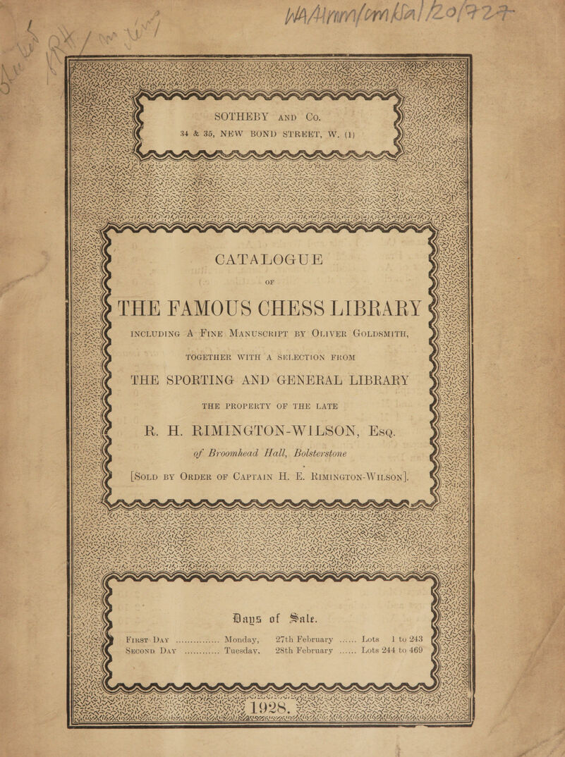      &amp;                           Ty NT NV Fae Op NV JENA? Sp NAA Op PED ENA 7. x ~ PAN PAY FAS Mision SSAS We AAPA NAIA TPA ENE DAYSAN ADVAN EDD MNT 1S) NOON XN ' NL tee eee RIN ON NINO DMNA LAO RIS ASE yet ~! SYS ~ SON SN eM NN PS NAR NEN NS ITY SNR OR IN II SII SEI TERI ERI TRI RIL ILRI SILA HSS IEEE, oral} WAZA ZL TNA SAINI ZT NOL NZA LANZA TAAL ANA LN ISIN INO ALPS ASIN GENS INK Ye78 4 OAS i OA RAY EA WONY LADY CAMS EA NS LY 4 eS ASP LA GEA NSF IROL ES CARAS ALAI SL PURI CLAD ANSE en | 1p ey ee Pot ee aed a Ve LAR CANLE &lt;p 29} SAS LAN eared SSAA 4lY A OS SA: RS RAL PREGS ey ae NP NEMA INRA BRR NIRS SY IOS %, 4 ryy Ph LENDS, LANNY: A SOTHEBY C ante Siu RAS EHEBY AND’: Go. PRE IONS pated fo ws Aas 7 IN LANL My War ‘ Da x yry) he Pala bl } “INASP SS an OR Ai 34 &amp; 35, NEW BOND STREET, W. (1) WA GINS GS tater PSV AS SV ASMA BREN on CAT S = “ 7 WAL &gt; 4) LSC IO) OS . \7Z ANTS NN vay &lt; Sy een LAAILS NGA bat 3 Seal x a = x NMA LAN LANES eg AIAG woe ac sak Wage Det wae el Wn sa | Spar, 2 \ i vi AN IOARN SY VA KENS \’~ISS =I 27, we ted &lt;u et iy SIH mI HS tL RSL RISER yy LT Sa SYESSV ZWEIG x Im WMI XN t NX FS KX Yi NYA BX en ey PEN YI RY ISAS al oes yee MK Ce SA OR \ \ v \ NA ANAT OS VO NAIA, 12 ANN NINDS NAT ANAT NESTE NANT ASANTE SNNIIENE NSS PNT ANT AST AST ASG IRIS ET STANT ANT ANIL IAI IEE ar ates pl Jo ON PN at RI REN NIN IR SRN SIN FN EN SIR NGIRN SRN SP Fie ES x oy SS TON aN IAS oS AGS ay SRI RASA TAG: MEAN TA 7 Ne OREO AADAY Ae on. at. SE. &lt;&lt; = iv EIR A ILS ~~ SS IF INS SIL STS ISPS IY ISIS MI~ MISS YS I= AV AZ NON Eas FDP) NN owe NN NI Oe NIN Oo SEM NING CO NN NN OA NN NANCE NANA OO EEN OE NM OE NSVLOA NZ WA iA 7A ANLSA 1 2 lng Bk oTBNS Seg) aS) - S = SI -~ = - Ss “ i OS Pt, a» = Ps ‘S VN 1 -» We ‘\s ; tes SL “ Ae t= “She S/T 27° tex PAT ied pe a pas rue = 2a pe, S 2S Qe = pit a 2a : BREN AAD CAE RI ROIETAS CRON TUORS IRONED TUE DIVO DTC RO RUS TOOT. O TOSTL MADER OLD bg : : a i yy ~ IOS SAIS STS VS VS VRS SITS NINN NIST NST SINT NRT NETS NENTS IS SALALSS Nase SNP N INIA STANT NSIN SRST LN SER TN IN AEN TINIAN SNS TNS LA IES LF nem GOIN oN a JON NN ho INI RIN ISIN IN NI SIN IRIN I NIN ISX IRN IR RIERK VRAIN SO EASA RGA GRAS PAD OTA BS BN ES nS a Sine ony SNS ne SS NT NEATLY perce snes EPIL DE PELE CLS FELL VEL YZ SOLS EEL YES CLS YE COE POLI ZG EPS ICLIZ CL) EERE IEA SPELL AG SFL SE SR OI OS SIE I INE OU OO IORI A BRGERS STANS S RAW tRe ea eg! Se YN NA NEZN XX rd BA Ove ™) ~ 4 be Yt INNS) MK AS ia) ao A - Wz SAE TS, Mex OTIS &gt; RES SS, / . RPISASS oe CATALOGUE ie ~ ot ty, S=. V&gt;A1- SARS MILA VAIS SE Ue DH) NNIS rly TN Se LSI BAY LGA | WoTZNT AVES SARS SO oN eS OF 24ST SY t~ AS \e NI SSS ANAC pun AYE Ligeed ies “Sy (aslo Poa AN &gt; feed PAS vi SEAS ~AS 5 Gi » pn eS Zoot { { | o))-' NARS age : 7 a aon Z Silo . (ki =e Para Ars 5 Fe A ey bee ~ ou \ f 4 aes INCLUDING A’ FINE MANUSCRIPT BY OLIVER GOLDSMITH, Ny, Zz. is } pak \ TAZ, Ces Sa aT] GAVE: Pre \ | ES BORE be anh “ep or — ay CDN oS AY S, Oy ene F GF })-\&lt;/ ‘Oe TOGETHER WITH A SKLECTION FROM CIS Ue he A a &lt;/f “NX sy Ra a wt Ate pa NOSIS te i -Wy Seas 7 : CAREER Seen THE SPORTING AND GENERAL LIBRARY \gied Ws eee Bi) )~ ZENG. ole =I Ne eS, Lhe = Zur PV Wee RSS Gee NS © SES Gee TAS THE PROPERTY OF THE LATE 7 ae SNS ZNIZ &gt; ya vas RIS Ses  S7=-=XN TREN OS Fe &lt;i ey Coy — “1- -, 7 oan NES SS Broomhead Hall, Bolstersto Ye Ade 0 roomheada aul, bolsterstone Apes ks Low ay . ern uN AN ~ SFR eX 2 “TIN AY 7 Wee 7 Te ~S DL Nose O Caprain H. E. Rimineron-Wus Nai Py oas [Soup By OrDER oF Caprain H. E. Rimineron-WIxson]. Nea RIS SN By = ‘ Ae Oe PEO) Melee ore) \eava 2 SSN eyes Loe Dd 4-N5 FXG PAs Ee YA ENE / = ake Sls eiy&lt;\—7 _ x x ~“ SS “ x x eS x a ~ Y N SEAN 4] ee UVATAl Ch Em Tp ee OT Des Regt 12 Se eT eee Or at ye aR is ea ae SP gar Oe ae al Pak a PES hd mae Peas v ber Aken agen led IE EA LS ELL ES ES GEE LLL SL SESE RIL FRE MSL LS PREG ON NENA aN SJ NUS. NN e NEND ON NAL ANAS NNT NANT A NTA NNT NDT DPA INI NNT Fs SNA NANT CALYS eM ee NM NOTE ENS SNES ENNIS NON Nets Des oe ee iis PR ee wSsN\ &gt;&gt; &gt;| IE a gaa Lag 7 Ak hepa y Lee gE TE tay ER RTL Nig [Rg EONS CM ber OM Bl eS RNS Cert Seg Papeete 7 oe AI a oy ONS cay CON, wean Na Jc eN wi RIN GO Nm IN DIN PIG gf Sen NIN Nr NER Now NAN nia Nicaea rae ee NOP OLS KEP PS PEACE DORR RAROC: NES CONROE SISA SY PON sven “ AG Cee = ; &gt; be A AAA AA ANG AA oN AS TSP RNP RE RGAE ALLA SE ciel Zoot Amd LAE and of Am MR AS NNN RN RT SF ARN Ry ANIA TIS Pim ae far as AM LEAN A~ 1h 4~1y TP mW NA IMAL SSS aN SF 17-7 77S VIN SANA NAY IAS INXS acy ~~ WY ~~ “SY Aor | SUE ONT NACA ear AN ated BY Dia Seep AG RUST ICA trae NE Tipls sed LER AIS ANE SS Ie AVON oP ZI Dut SOTO ISN, PUIAIL SOIL IS FIN ISIE PIG ORSINI ALONE GML MISS pa Re Re x es “ a SESS iS $ SAP VO Ns &gt; REA Xd BEANS Said Meer ' AKAN: An we ¢ ay “Al ek US AAAI LG. mel Am leer % m3 ol | = EAS BS ty Ths Bavs of Sale.   x First Day .............. Monday; 27th February .-:.... Lots 1 to 243 Srconp. Day ............ Tuesday. 28th February ...... Lots 244 to 469 yt ~  NV !     nee os NS, a &gt;on’ ee  7 NENW =! ~4 PT ea a  me oe Hf oS ve 4 \ XN        Y ¢ CAL v, wee \ KISZA LRU RAVAN NVALUE AL       