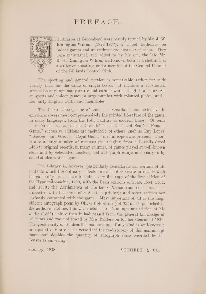   _ HE libraries at Broomhead were mainly formed by Mr. J. W. AE Rimington-Wilson (1822-1877), a noted authority on indoor games and an enthusiastic amateur of chess. They were maintained and added to by his son, the late Mr. R. H. Rimington-Wilson, well-known both as a shot and as a writer on shooting, and a member of the General Council of the Billiards Control Club. 0) 97    5 5 9 4 R ; 5  The sporting and general portion is remarkable rather for wide variety than for the value of single books. It includes a substantial section on angling; many scarce and curious works, English and foreign, on sports and indoor games; a large number with coloured plates; and a few early English works and incunables. The Chess Library, one of the most remarkable and extensive in existence, covers most comprehensively the printed literature of the game, in many languages, from the 15th Century to modern times. Of some more famous books, such as Cessolis’ “ Libellus” and Saul’s “ Famous Game,” successive editions are included: of others, such as Ruy Lopez’ “ Giuoco ” and Greco’s “ Royal Game,” several copies are present. There is also a large number of manuscripts, ranging from a Cessolis dated 1466 to original records, in many volumes, of games played at well-known clubs and by celebrated masters, and autograph essays and analyses by noted students of the game. The Library is, however, particularly remarkable for certain of its contents which the ordinary collector would not associate primarily with the game of chess. These include a very fine copy of the first edition of the Hypnerotomachia, 1499, with the Paris editions of 1546, 1554, 1561, and 1600; the Arithmetica of Jordanus Nemorarius (the first book associated with the name of a Scottish printer); and other rarities not obviously connected with the game. Most important of all is the mag- nificent autograph poem by Oliver Goldsmith (lot 335). Unpublished in the author’s lifetime, this was included in Cunningham’s edition of his works (1855): since then it had passed from the general knowledge of collectors and was not traced by Miss Balderston for her Census of 1926. The great rarity of Goldsmith’s manuscripts of any kind is well-known : so superlatively rare is his verse that the re-discovery of this manuscript more than doubles the quantity of autograph verse recorded by the Census as surviving. January, 1928. SOTHEBY &amp; CO.