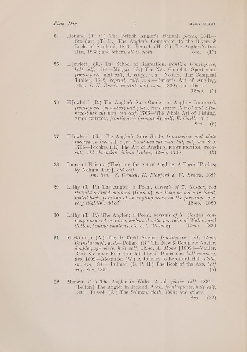 24 Hofland (T. C.) The British Angler’s Manual, plates, 1841— Stoddart (T. D.) The Angler’s Companion to the Rivers &amp; Lochs of Scotland, 1847—-Pennell (H. C.) The Angler-Natur- alist, 1863; and others, all in cloth vO (ee) 25 Hfowlett| (R.) The School of Recreation, wanting frontispiece, half calf, 1684—Morgan (G.) The New Complete Sportsman, frontispiece, half calf, A. Hogg, n. d—Nobbes. The Compleat Troller, 1682, reprint, calf, n.d—Barker’s Art of Angling, 1651, J. H. Burn’s reprint, half roan, 1820; and others 12mo. (7)  26 Howlett] (R.) The Angler’s Sure Guide: or Angling Improved, frontispiece (mounted) and plate, some leaves stained and a few head-lines cut into, old calf, 1706—The Whole Art of Fishing, FIRST EDITION, frontispiece ae calf, H. Curll, 1714 8v0. (2) 2” Hfowlett| (R.) The Angler’s Sure Guide, frontispiece and plate (scored on reverse), a few headlines cut into, half calf, sm. 8vo, 1706—Brookes (R.) The Art of Angling, FIRST EDITION, wood- cuts, old sheepskin, jounts broken, 12mo, 1740 (2) 28 Innocent Epicure (The) : or, the Art of Angling. A Poem [Preface by Nahum Tate], old calf sm. 8vo. 8. Crouch, H. Playford &amp; W. Brown, 169% 29 lLathy (T. P.) The Angler; a Poem, portrait of T. Gosden, red straight-grained morocco (Gosden), emblems on sides in blind, tooled back, painting of an angling scene on the fore-edge, q. e. very slightly rubbed 12mo. 1820 30 Lathy (T. P.) The Angler; a Poem, portrat of T. Gosden, con- temporary red morocco, embossed with portraits of Walton and Cotton, fishing emblems, etc. g. t. (Gosden) 12mo. 1820 31 Mackintosh (A.) The Driffield Angler, frontispiece, calf, 12mo, Gainsborough, n. d—Pollard (R.) The New &amp; Complete Angler, double-page plate, half calf, 12mo, A. Hogg [1802 |—Vanier. Book XV upon Fish, translated by J. Duncombe, half morocco, 8vo, 1809—Alexander (W.) A Journey to Beresford Hall, cloth, sm. 4to, 1841—-Pulman (G. P. R.) The Book of the Axe, half calf, 8vo0, 1854 (5) 32 Medwin (T.) The Angler in Wales, 2 vol. plates, calf, 1834— [Belton| The Angler in Ireland, 2 vol. frontispieces, half calf, 1834—Russell (A.) The Salmon, cloth, 1864; and others 8vo. (22)