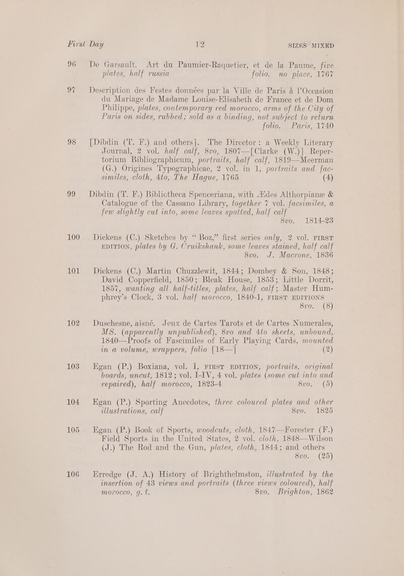 96 97 98 99 100 101 102 103 104 105 106 De Garsault. Art du Paumier-Raquetier, et de la Paume, five plates, half russia folio. no place, 1767 Description des Festes données par la Ville de Paris 4 l’Occasion du Mariage de Madame Louise-Klisabeth de France et de Dom Philippe, plates, contemporary red morocco, arms of the City of Paris on sides, rubbed; sold as a binding, not subject to return foho. Paris, 1740 [Dibdin (TL. F.) and others]. The Director: a Weekly Literary Journal, 2 vol. half calf, 8vo, 1807—-[Clarke (W.)] Reper- torium Bibhographicum, portraits, half calf, 1819—Meerman (G.) Origines 'Typographicae, 2 vol. in 1, portraits and fac- sumiles, cloth, 4to, The Hague, 1765 (4) Dibdin (T. F.) Biblictheca Spenceriana, with Aides Althorpiane &amp; Catalogue of the Cassano Library, together 7 vol. facsimiles, a few slightly cut into, some leaves spotted, half calf Svo. 1814-23 Dickens (C.) Sketches by “ Boz,” first series only, 2 vol. FIRST EDITION, plates by G. Cruikshank, some leaves stained, half calf 8vo. J. Macrone, 1836 Dickens (C.) Martin Chuzzlewit, 1844; Dombey &amp; Son, 1848; David Copperfield, 1850; Bleak House, 1853; Little Dorrit, 1857, wanting all half-titles, plates, half calf; Master Hum- phrey’s Clock, 3 vol. half morocco, 1840-1, FIRST EDITIONS | 8vo. (8) Duschesne, aisné. Jeux de Cartes Tarots et de Cartes Numerales, MS. (apparently unpublished), 8vo0 and 4to sheets, unbound, 1840—Proofs of Fascimiles of Early Playing Cards, mounted im a volume, wrappers, folio [18—| (2) Egan (P.) Boxiana, vol. I, First EpITION, portraits, original boards, uncut, 1812; vol. I-IV, 4 vol. plates (some cut into and repavred), half morocco, 1823-4: 8vo. (5) Egan (P.) Sporting Anecdotes, three coloured plates and other illustrations, calf 8vo. 1825 Egan (P.) Book of Sports, woodcuts, cloth, 1847—Forester (F.) Field Sports in the United States, 2 vol. cloth, 1848—Wilson (J.) The Rod and the Gun, plates, cloth, 1844; and others 8vo. (25) Erredge (J. A.) History of Brighthelmston, illustrated by the insertion of 43 views and portraits (three views coloured), half MOTOCCO, g. t. 8vo. Brighton, 1862
