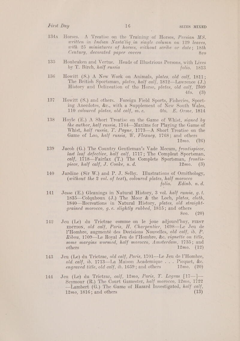 first Day 16 SIZES MIXED 1344 Horses. A Treatise on the Training of Horses, Persian MS. written in Indian Nasta'liq in single column on 129 leaves, with 25 mimatures of horses, without scribe or date; 18th Century, decorated paper covers 8v0 135 Houbraken and Vertue. Heads of Illustrious Persons, with Lives by T. Birch, half russia folio. 18138 136 Howitt (8.) A New Work on Animals, ee old calf, 1811;- The British Sportsman, plates, half calf, 1812—Lawrence (J.) History and Delineation of the Horse, plates, old calf, 1809 4to. (8) 137 Howitt (S.) and others. Foreign Field Sports, Fisheries, Sport- ing Anecdotes, &amp;c., with a Supplement of New South Wales, 110 coloured plates, old calf, m.e. 4to. KE. Orme, 1814 138 Hoyle (H.) A Short Treatise on the Game of Whist, signed by the author, half russia, 1744—-Maxims for Playing the Game of Whist, half russia, T. Payne, 1773—A Short Treatise on the Game of Loo, half russia, W. Flexney, 1768; and others 12mo. (26) 139 Jacob (G.) The Country Gentleman’s Vade Mecum, frontispiece, last leaf defectwe, half calf, 1717; The Compleat Sportsman, calf, 1718—Fairfax (T.) The Complete Sportsman, frontis- piece, half calf, J. Cooke, n. d. 12mo. (3) 140 Jardine (Sir W.) and P. J. Selby. Illustrations of Ornithology, COO the 2 vol. of text), coloured plates, half morocco folio. Edinb. n. d. 141 Jesse (H.) Gleanings in Natural History, 3 vol. half russia, g. t. 1835—Colquhoun (J.) The Moor &amp; the Loch, plates, cloth, 1840—Recreations in Natural History, plates, old straight- grained morocco, g.e. slightly rubbed, 1815; and others 8v0. (20) 142 Jeu (Le) du Trictrac comme on le joue adjourd’huy, First EDITION, old calf, Paris, H. Charpentier, 1698—Le Jeu de VHombre, augmenté des Decisions Nouvelles, old calf, wb. P. Ribou, 1709—lLe Royal Jeu de Hombre, &amp;c. vignette on title, some margins wormed, half morocco, Amsterdam, 1735; and others 12mo. (12) 148 Jeu (Le) du Trictrac, old calf, Paris, 1701—Le Jeu de P Hombre, old. calf, ib. 17183—La Maison Academique . . . Picquet, &amp;e. engraved title, old calf, wb. 1659; and others 12mo. (20) 144 Jeu (Le) du Trictrac, calf, 12m0, Paris, T. Legras [17—|— Seymour (R.) The Court Gamester, half morocco, 12mo, 1722 —lLambert (G.) The Game of Hazard Investigated, half calf,