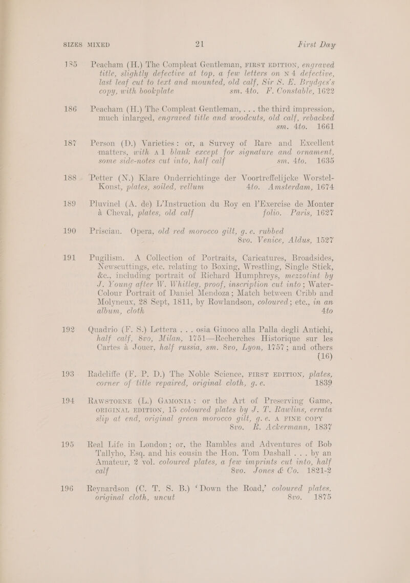  135 186 187 188 189 190 LOL 192 194. 195 196 Peacham (H.) The Compleat Gentleman, FIRST EDITION, engraved title, slightly defective at top, a few letters on N4 defective, last leaf cut to text and mounted, old calf, Sir S. EF. Brydges’s copy, with bookplate sm. 4to. F'. Constable, 1622 Peacham (H.) The Compleat Gentleman, . . . the third impression, much inlarged, engraved title and woodcuts, old calf, rebacked sm. 4to. 1661 Person (D.) Varieties: or, a Survey of Rare and L[xcellent matters, with Al blank except for signature and ornament, some side-notes cut into, half calf sm. 4to. 1635 Konst, plates, soiled, vellum 4to. Amsterdam, 1674 Pluvinel (A. de) L’Instruction du Roy en Exercise de Monter a Cheval, plates, old calf folio. Paris, 1627 Priscian. Opera, old red morocco gilt, g.e. rubbed 8v0. Venice, Aldus, 1527 Pugilism. &lt;A Collection of Portraits, Caricatures, Broadsides, Newscuttings, etc. relating to Boxing, Wrestling, Single Stick, &amp;c., including portrait of Richard Humphreys, mezzotint by J. Young after W. Whitley, proof, inscription cut into; Water- Colour Portrait of Daniel Mendoza; Match between Cribb and Molyneux, 28 Sept, 1811, by Rowlandson, colowred; etc., in an album, cloth Ato Quadrio (F. 8.) Lettera ... osia Giuoco alla Palla degli Antichi, half calf, 8vo, Milan, 1751-—Recherches Historique sur les Cartes a Jouer, half russia, sm. 8v0, Lyon, 1757; and others (16) Radcliffe (fF. P. D.) The Noble Science, FIRST EDITION, plates, corner of title repawred, original cloth, g. e. 1839 Rawstorne (L.) Gamonta: or the Art of Preserving Game, ORIGINAL EDITION, 15 colowred plates by J. T. Rawlins, errata slip at end, original green morocco gilt, g.e. A FINE COPY 8v0. Rk. Ackermann, 1837 Real Life in London; or, the Rambles and Adventures of Bob Tallyho, Esq. and his cousin the Hon. Tom Dashall ... by an Amateur, 2 vol. coloured plates, a few wmprints cut into, half calf 8v0. Jones &amp; Co. 1821-2 Reynardson (C. T. 8. B.) ‘Down the Road,’ coloured plates, original cloth, uncut 8vo. 1875