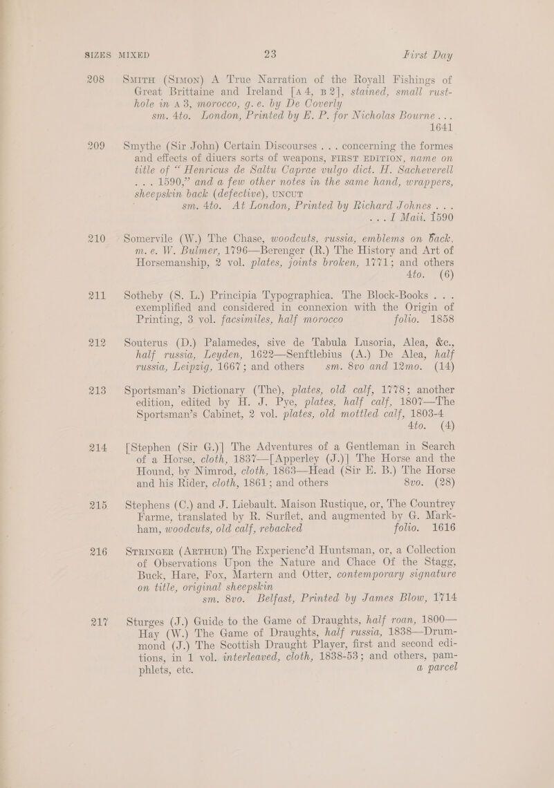 a SIZES MIXED 23 first Day 208 Smira (Simon) A True Narration of the Royall Fishings of Great Brittaine and Ireland [a 4, B2], stained, small rust- hole in A, morocco, g.e. by De Coverly sm. 4to. London, Printed by EL. P. for Nicholas Bourne... 1641 209 Smythe (Sir John) Certain Discourses . .. concerning the formes and effects of diuers sorts of weapons, FIRST EDITION, name on title of “ Henricus de Saltu Caprae vulgo dict. H. Sacheverell ... 1590,” and a few other notes in the same hand, wrappers, sheepskin back (defectwe), UNCUT sm. 4to. At London, Printed by Richard Johnes ... .; 1 Mais. 1590 210 Somervile (W.) The Chase, woodcuts, russia, emblems on Back, m.e. W. Bulmer, 1796—Berenger (R.) The History and Art of Horsemanship, 2 vol. plates, joints broken, 1771; and others Ato. (6) 211 Sotheby (S. L.) Principia Typographica. The Block-Books .. . exemplified and considered in connexion with the Origin of Printing, 3 vol. facsumiles, half morocco folio. 1858 212 Souterus (D.) Palamedes, sive de Tabula Lusoria, Alea, &amp;c., half russia, Leyden, 1622—Senftlebius (A.) De Alea, half russia, Levpzig, 1667; and others sm. 8vo and 12mo. (14) 213 Sportsman’s Dictionary (The), plates, old calf, 1778; another edition, edited by H. J. Pye, plates, half calf, 1807—The Sportsman’s Cabinet, 2 vol. plates, old mottled calf, 1803-4 Ato. (4) 214 [Stephen (Sir G.)] The Adventures of a Gentleman in Search of a Horse, cloth, 1837—[Apperley (J.)| The Horse and the Hound, by Nimrod, cloth, 1863—Head (Sir H. B.) The Horse and his Rider, cloth, 1861; and others 8vo. (28)  215. Stephens (C.) and J. Liebault. Maison Rustique, or, The Countrey Farme, translated by R. Surflet, and augmented by G. Mark- ham, woodcuts, old calf, rebacked folvo. 1616 216 Srrincer (ArtHuR) The Experienc’d Huntsman, or, a Collection of Observations Upon the Nature and Chace Of the Stagg, Buck, Hare, Fox, Martern and Otter, contemporary signature on title, original sheepskin | sm. 8vo. Belfast, Printed by James Blow, 1714 217 Sturges (J.) Guide to the Game of Draughts, half roan, 1800— Hay (W.) The Game of Draughts, half russia, 1838—Drum- mond (J.) The Scottish Draught Player, first and second edi- tions, in 1 vol. interleaved, cloth, 1838-53; and others, pam- phlets, ete. a parcel