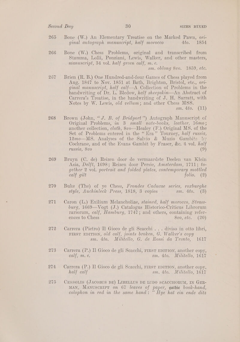 267 268 269 270 a7v1 RVR R19 Q74. Bone (W.) An Elementary Treatise on the Marked Pawn, ori- ginal autograph manuscript, half morocco 4to. 1854 Bone (W.) Chess Problems, original and transcribed from Stamma, Lolli, Ponziani, Lewis, Walker, and other masters, manuscript, 34 vol. half green calf, m. €. sm. oblong 8v0. 1859, etc. Brien (R. B.) One Hundred-and-four Games of Chess played from Aug. 1847 to Nov. 1851 at Bath, Brighton, Bristol, etc., ori- ginal manuscript, half calf——A Callleilen of ipa Nar if the handwriting of Dr. L. Bledow, half sheepskin—An Abstract of Carrera’s Treatise, in the handwriting of J. H. Sarratt, with Notes by W. Lewis, old vellum; and other Chess MSS. sm. 4to. (11) Brown (John, “J. B. of Bridport”) Autograph Manuscript of Original Problems, in 3 small note-books, leather, 16mo; another collection, cloth, 8vo—Healey (F.) Original MS. of the Set of Problems entered in the “ Era” Tourney, half russia, 12mo—MS. Analyses of the Salvio &amp; Muzio Gambits 7 Cochrane, and of the Evans Gambit by Fraser, &amp;c. 4 vol. half russia, 8vo0 (9) Bruyn (C. de) Reizen door de vermaardste Deelen van Klein Asia, Delft, 1698; Reizen door Persie, Amsterdam, 1711; to- gether 2 vol. portrait and folded plates, contemporary mottled calf gilt folio. (2) Buke (The) of ye Chess, Frondes Caducae serves, roxburghe style, Auchinleck Press, 1818, 3 copies sm. 4to. (3) Caron (L.) Exilium Melancholiae, stained, half morocco, Strass- burg, 1669—Vogt (J.) Catalogus Historico-Criticus Librorum rariorum, calf, Hamburg, 1747; and others, containing refer- ences to Chess 8v0, etc. (20) Carrera (Pietro) [1 Gioco de gli Scacchi . . . diviso in otto libri, FIRST EDITION, old calf, jovnts broken, G. Walker’s copy sm. 4to. Militello, G. de Rossi da Trento, 1617 Carrera (P.) Il Gioco de gli Scacchi, FIRST EDITION, another copy, calf, m. é. sm. 4to. Mulrtello, 1617 Carrera (P.) Il Gioco de gli Scacchi, FIRST EDITION, another copy, half calf sm. 4to. Militello, 1617 CESSOLIS (JACOBUS DE) LIBELLUS DE LUDO SCACCHORUM, IN GER- MAN, Manuscript on 67 leaves of paper, gothic book-hand, colophon vm red wm the same hand: “ Hye hat ein ende ditz