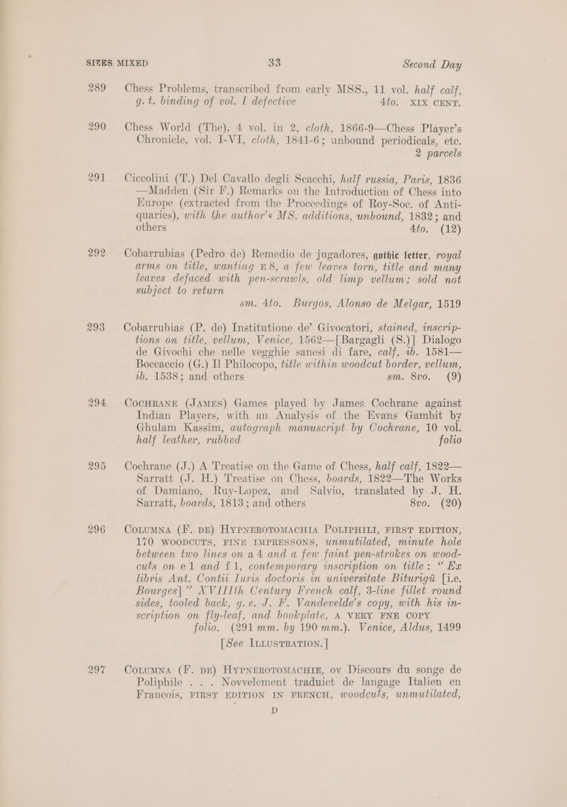 289 Chess Problems, transcribed from early MSS., 11 vol. half calf, g.t. binding of vol. I defective 4to. XIX CENT. *90 Chess World (The), 4 vol. in 2, cloth, 1866-9—Chess Player’s Chronicle, vol. I-VI, cloth, 1841-6; unbound periodicals, ete. 2 parcels 291 Ciccolini (T.) Del Cavallo degli Scacchi, half russia, Paris, 1836 —Madden (Sir F.) Remarks on the Introduction of Chess into Europe (extracted from the Proceedings of Roy-Soc. of Anti- quaries), with the author's MS. additions, unbound, 1832; and others 4to. (12) 292 Cobarrubias (Pedro de) Remedio de jugadores, gothic fetter, royal arms on title, wanting £8, a few leaves torn, title and many leaves defaced with pen-scrawls, old limp vellum; sold not subject to return sm. 4to. Burgos, Alonso de Melgar, 1519 293 Cobarrubias (P. de) Institutione de’ Givocatori, stained, inscrip- tions on title, vellum, Venice, 1562—I[ Bargagli (S.)] Dialogo de Givochi che nelle vegghie sanesi di fare, calf, 1b. 1581— Boccaccio (G.) Il Philocopo, title within woodcut border, vellum, vb. 1538; and others sm, 8v0. (9) 294 CocHRANE (JAMES) Games played by James Cochrane against Indian Players, with an Analysis of the Evans Gambit by Ghulam Kassim, autograph manuscript by Cochrane, 10 vol. half leather, rubbed folio 295 Cochrane (J.) A Treatise on the Game of Chess, half calf, 1822— Sarratt (J. H.) Treatise on Chess, boards, 1822—The Works of Damiano, Ruy-Lopez, and Salvio, translated by J. H. Sarratt, boards, 1813; and others 8v0. (20) 296 CoLuMNA (I. DE) HYPNEROTOMACHIA POLIPHILI, FIRST EDITION, 170 WOODCUTS, FINE IMPRESSONS, unmutilated, minute hole between two lines on a4 and a few faint pen-strokes on wood- cuts on e1 and £1, contemporary inscription on title: “ Ex libris Ant. Contu Turis doctoris in unwersitate Brturigt [i.e. Bourges|” XVIIIth Century French calf, 3-line fillet round sides, tooled back, g.e. J. F. Vandevelde’s copy, with his im- scription on fly-leaf, and bookplate, A VERY FNE COPY folio. (291mm. by 190 mm.). Venice, Aldus, 1499 [See ILLUSTRATION. | 29% CotumNna (F. pE) HypNnerotomacuig, ov Discours du songe de Poliphile . . . Novvelement traduict de langage Italien en Francois, FIRST EDITION IN FRENCH, woodcuts, unmutilated, D