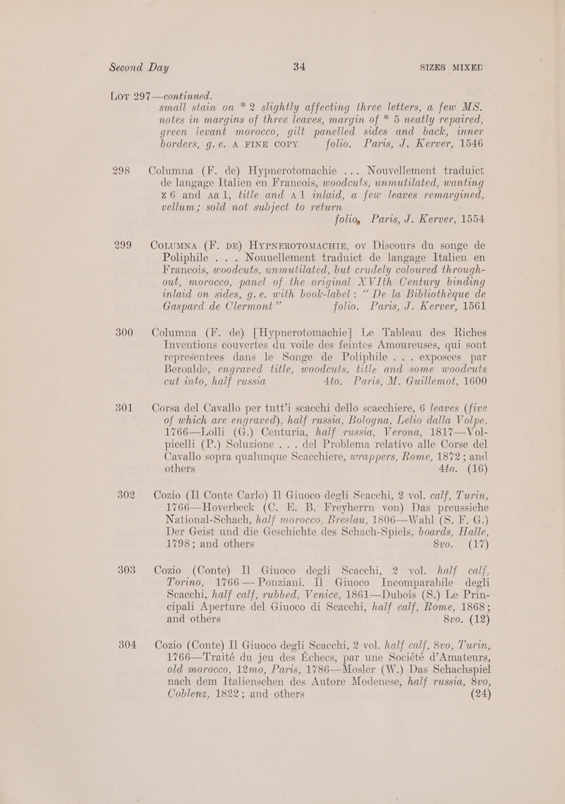 298 799 300 303 304 small stain on * 2 slightly affecting three letters, a few MS. notes in margins of three leaves, margin of * 5 neatly repacred, green levant morocco, gilt panelled sides and back, inner borders, g.é. A FINE COPY foo. Pars, J. Kerver, 1546 Columna (F. de) Hypnerotomachie ... Nouvellement traduict de langage Italien en Francois, woodcuts, unmutilated, wanting z6 and sal, title and Al wlad, a few leaves remargined, vellum; sold not subject to return folio, Paris, J. Kerver, 1554 CotumNna (I. DE) HyPNEROTOMACHTE, ov Discours du songe de Poliphile . . . Nouuellement traduict de langage Italien en Francois, woodcuts, unmutilated, but crudely coloured through- out, morocco, panel of the original XVIth Century binding mlad on sides, g.e. with book-label: “ De la Bibliotheque de Gaspard de Clermont” follo. Paris, J. Kerver, 1561 Columna (F. de) | Hypnerotomachie| Le Tableau des Riches Inventions couvertes du voile des feintes Amoureuses, qui sont representees dans le Songe de Poliphile . . . exposees par Beroalde, engraved title, woodcuts, title and some woodcuts cut into, half russia 4to. Paris, M. Guillemot, 1600 Corsa del Cavallo per tutt’1 scacchi dello scacchiere, 6 leaves (five of which are engraved), half russia, Bologna, Lelio dalla Volpe, 1%766—Lolli (G.) Centuria, half russia, Verona, 1817-—Vol- picelli (P.) Soluzione ... del Problema relativo alle Corse del Cavallo sopra qualunque Scacchiere, wrappers, Rome, 1872; and others 4to. (16) Cozio (Il Conte Carlo) Il Giuoco degli Scacchi, 2 vol. calf, Turin, 1766—Hoverbeck (C. EH. B. Freyherrn von) Das preussiche National-Schach, half morocco, Breslau, 1806—Wahl (S. F. G.) Der Geist und die Geschichte des Schach-Spiels, boards, Halle, 1798; and others BUC ger Ala) Cozio (Conte) Il Giuoco degli Scacchi, 2 vol. half calf, Torino, 1%66—Ponziani. Il Giuoco Incomparabile degli Scacchi, half calf, rubbed, Venice, 1861—Dubois (S.) Le Prin- cipali Aperture del Giuoco di Scacchi, half calf, Rome, 1868; and others 8vo. (12) Cozio (Conte) Il Giuoco degli Seacchi, 2 vol. half calf, 8v0, Turi, 1766—Traité du jeu des Echecs, par une Société d’Amateurs, old morocco, 12mo, Paris, 1786—Mosler (W.) Das Schachspiel nach dem Italienschen des Autore Modenese, half russia, 8vo, Coblenz, 1822; and others (24)