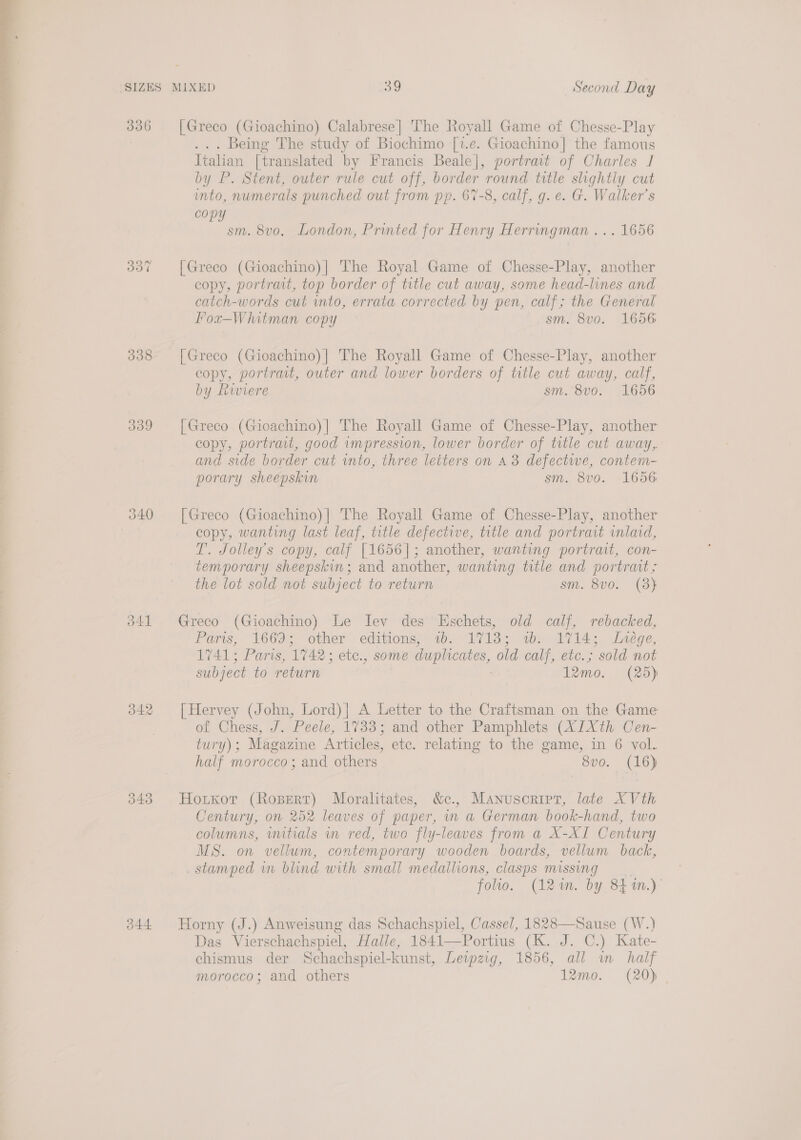  336 337 338 339 o41 342 043 344 [Greco (Gioachino) Calabrese] The Royall Game of Chesse-Play . Being The study of Biochimo [i.e. Gioachino] the famous Italian [translated by Francis Beale], portrait of Charles J by P. Stent, outer rule cut off, border round title slightly cut into, numerals punched out from pp. 67-8, calf, g.e. G. Walker’s copy sm. 8vo. London, Printed for Henry Herringman ... 1656 [Greco (Gioachino)| The Royal Game of Chesse-Play, another copy, portrait, top border of title cut away, some head-lines and catch-words cut into, errata corrected by pen, calf; the General Fox-Whitman copy sm. 8vo. 1656 [Greco (Gioachino)|] The Royall Game of Chesse-Play, another copy, portrait, outer and lower borders of title cut away, calf, by Riviere sm. 8vo. 1656 [Greco (Gioachino)| The Royall Game of Chesse-Play, another copy, portrait, good impression, lower border of title cut away, and side border cut into, three letters on a3 defective, contem- porary sheepskin sm. 8v0. 1656 [Greco (Gioachino)] The Royall Game of Chesse-Play, another copy, wanting last leaf, title defective, title and portrait inlaid, T. Jolley’s copy, calf [1656]; another, wanting portrait, con- temporary sheepskin; and another, wanting title and portrait; the lot sold not subject to return sm. 8vo0. (3} Greco (Gioachino) Le Iev des Eschets, old calf, rebacked, Paris, 1669; other editions;: wb. 17138; ww. 1714; Lnege, 1741; Paris, ‘1742: ete., some duplicates, old Conf, ebe. 5 ‘sold not subject to return 12mo. (25) [Hervey (John, Lord)| A Letter to the Craftsman on the Game of Chess, J. Peele, 17383; and other Pamphlets (X1Xth Cen- tury); Magazine Articles, etc. relating to the game, in 6 vol. half morocco; and others 8vo. (16) Hoxrxor (Ropert) Moralitates, &amp;c., Manusoript, late XVth Century, on 252 leaves of paper, in a German book-hand, two columns, wutials wn red, two fly-leaves from a X-XI Century MS. on vellum, contemporary wooden boards, vellum back, stamped in blind with smail medallions, clasps missing | folw. (12m. by 841m.) Horny (J.) Anweisung das Schachspiel, Cassel, 1828—Sause (W.) Das Vierschachspiel, Halle, 1841—Portius (K. J. C.) Kate- chismus der Schachspiel-kunst, Lewzig, 1856, all in half morocco; and others 12mo. (20)