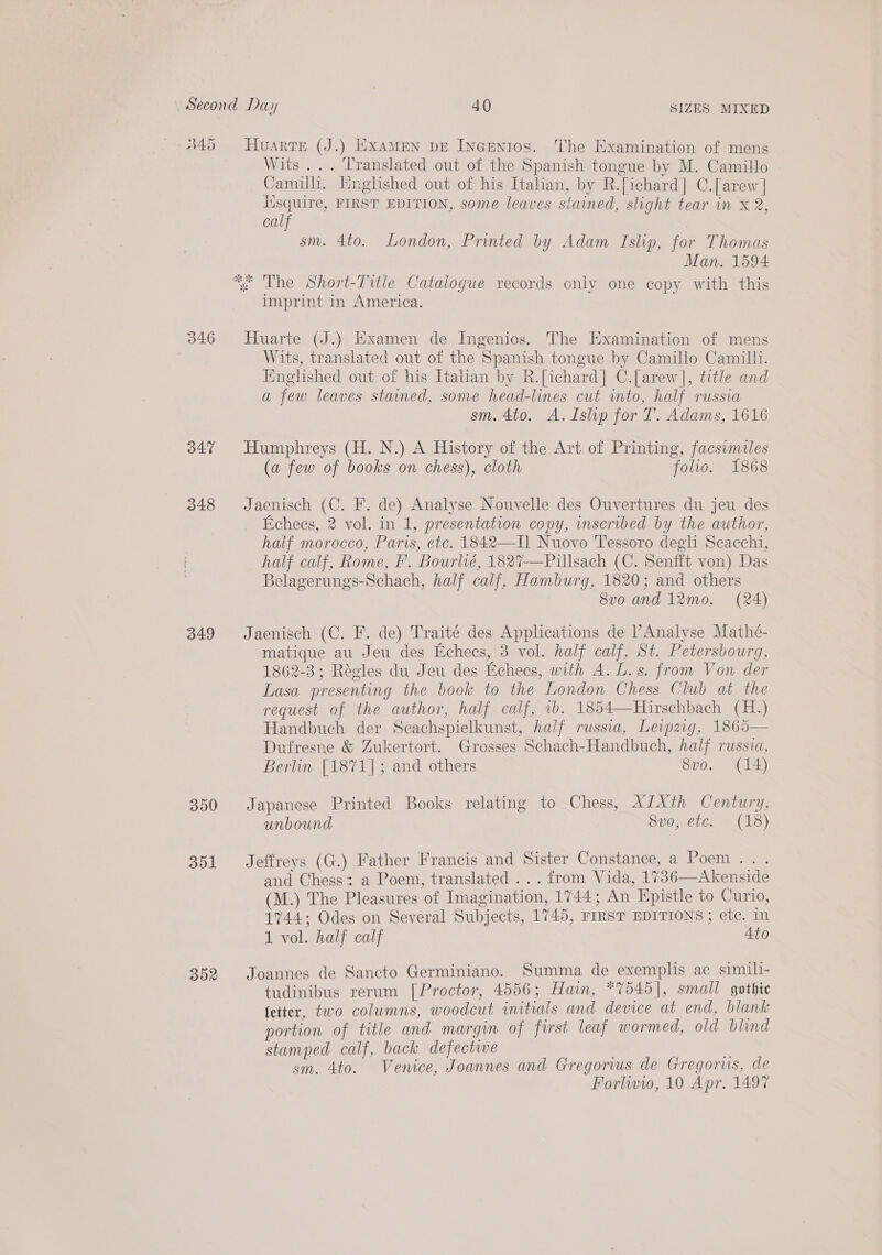 845 346 347 348 349 350 351 352 Huarre (J.) Examen pe IncGenios. The Examination of mens Wits... Translated out of the Spanish tongue by M. Camillo - Camilli, Englished out of his Italian, by R.[ichard] C.[arew] lisquire, FIRST EDITION, some leaves stained, slight tear in x 2, calf 7 sm. 4to. London, Printed by Adam Islip, for Thomas Man. 1594 imprint in America. Huarte (J.) Hxamen de Ingenios. The Examination of mens Wits, translated out of the Spanish tongue by Camillo Camilli. Hnglished out of his Italan by R.[ichard] C.[arew], title and a few leaves stained, some head-lines cut into, half russia sm. 4to. A. Islip for T. Adams, 1616 Humphreys (H. N.) A History of the Art of Printing, facsimiles (a few of books on chess), cloth folio. 1868 Jaenisch (C. F. de) Analyse Nouvelle des Ouvertures du jeu des Echees, 2 vol. in 1, presentation copy, inscribed by the author, half morocco, Paris, etc. 1842—I] Nuovo Tessoro degli Scacchi, half calf, Rome, FP. Bourlhé, 1827-—Pillsach (C. Senfft von) Das Belagerungs-Schach, half calf, Hamburg, 1820; and others 8vo and 12mo. (24) Jaenisch (C. F. de) Traité des Applications de Analyse Mathé- matique au Jeu des Echees, 3 vol. half calf, St. Petersbourg, 1862-3; Régles du Jeu des Echees, with A. L. s. from Von der Lasa presenting the book to the London Chess Club at the request of the author, half calf, 1b. 1854—Hirschbach (H.) Handbuch der Scachspielkunst, half russia, Leipzig, 1865— Dufresne &amp; Zukertort. Grosses Schach-Handbuch, half russia, Berlin [1871]; and others 8vo. (14) Japanese Printed Books relating to Chess, ALXth Century, unbound 8uo, etc. * (18) Jeffreys (G.) Father Francis and Sister Constance, a Poem . . and Chess: a Poem, translated ... from Vida, 1736—Akenside (M.) The Pleasures of Imagination, 1744; An Epistle to Curio, 1744; Odes on Several Subjects, 1745, FIRST EDITIONS ; etc. in 1 vol. half calf Ato Joannes de Sancto Germiniano. Summa de exemplis ac simili- tudinibus rerum [Proctor, 4556; Hain, *7545], small gothic fetter, two columns, woodcut initials and device at end, blank portion of title and margin of first leaf wormed, old blind stamped calf, back defective sm. 4to. Venice, Joannes and Gregorius de Gregorus, de Forlwio, 10 Apr. 1497