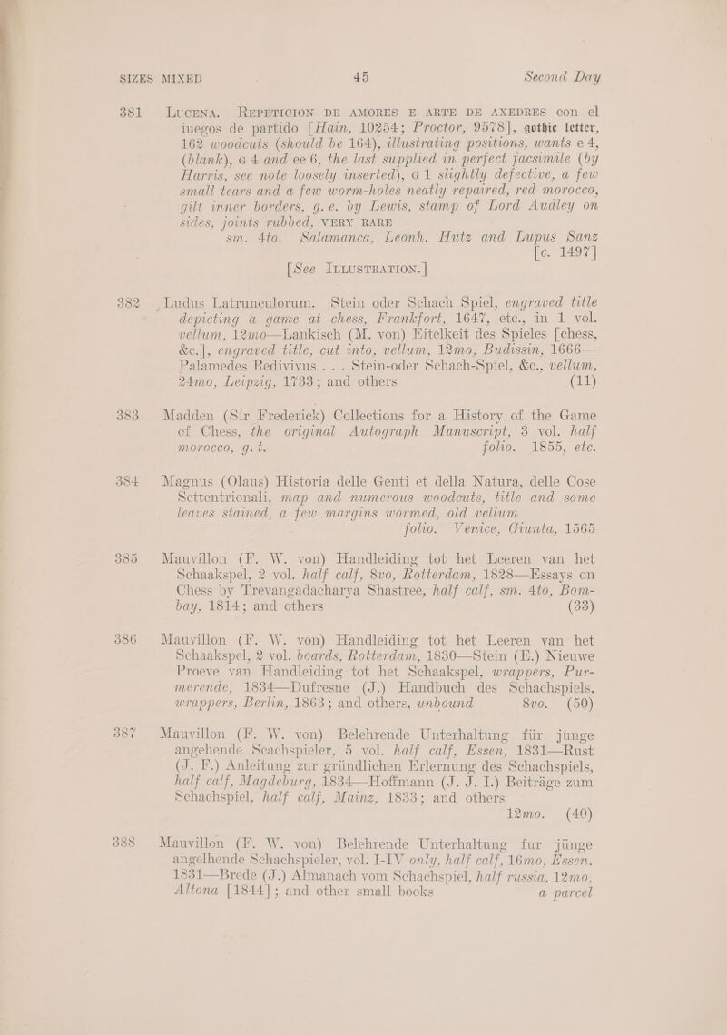 381 LucENA. REPETICION DE AMORES E ARTE DE AXEDRES con el iuegos de partido [Hain, 10254; Proctor, 9578], gothic fetter, 162 woodcuts (should be 164), illustrating positions, wants e 4, (blank), a 4 and ee 6, the last supplied in perfect facsimile (by Harris, see note loosely inserted), G@1 slightly defective, a few small tears and a few worm-holes neatly repaired, red morocco, gilt inner borders, g.e. by Lewis, stamp of Lord Audley on sides, joints rubbed, VERY RARE sm. 4to. Salamanca, Leonh. Hutz and Lupus Sanz fo. 1497)  [See ILLUSTRATION. | 382 Ludus Latrunculorum. Stein oder Schach Spiel, engraved title depicting a game at chess, Frankfort, 1647, etc., in 1 vol. vellum, 12mo—Lankisch (M. von) Eitelkeit des Spieles [chess, &amp;e.|, engraved title, cut mto, vellum, 12mo0, Budissin, 1666— Palamedes Redivivus .. . Stein-oder Schach-Spiel, &amp;c., vellum, 24mo, Leipzig, 1733; and others (11) 383 Madden (Sir Frederick) Collections for a History of the Game of Chess, the original Autograph Manuscript, 3 vol. half morocco, g.t. folto. 1855, ete. 384 Magnus (Olaus) Historia delle Genti et della Natura, delle Cose Settentrionali, map and numerous woodcuts, title and some leaves stained, a few margins wormed, old vellum 3 folio. Venice, Giunta, 1565 3885 Mauvillon (F. W. von) Handleiding tot het Leeren van het Schaakspel, 2 vol. half calf, 8vo, Rotterdam, 1828—Essays on Chess by Trevangadacharya Shastree, half calf, sm. 4to, Bom- bay, 1814; and others (33) 386 Mauvillon (Ff. W. von) Handleiding tot het Leeren van het Schaakspel, 2 vol. boards, Rotterdam, 1830—Stein (E.) Nieuwe Proeve van Handleiding tot het Schaakspel, wrappers, Pur- merende, 1834—Dufresne (J.) Handbuch des Schachspiels, wrappers, Berlin, 1863; and others, unbound 8vo. (50) 387 Mauvillon (fF. W. von) Belehrende Unterhaltung fiir jinge angehende Scachspieler, 5 vol. half calf, Essen, 1831—Rust (J. I.) Anleitung zur griindlichen Erlernung des Schachspiels, half calf, Magdeburg, 1834—-Hoffmann (J. J. I.) Beitrage zum Schachspiel, half calf, Mainz, 1833; and others 12mo. (40) 383 Mauvillon (fF. W. von) Belehrende Unterhaltung fur jiinge angelhende Schachspieler, vol. I-IV only, half calf, 16mo, Essen. 1831—Brede (J.) Almanach vom Schachspiel, half russia, 12mo, Altona [1844]; and other small books a parcel