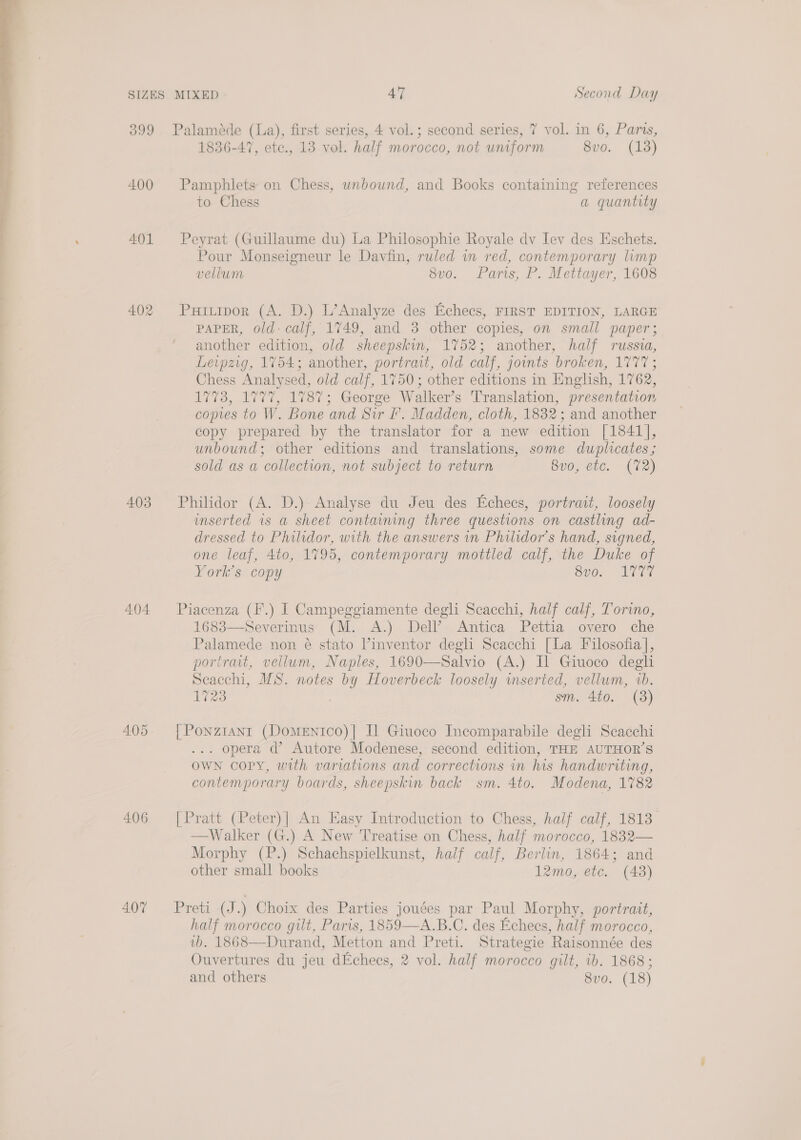  399 Palaméde (La), first series, 4 vol.; second series, 7 vol. in 6, Paris, 1836-47, etc., 13 vol. half morocco, not uniform 8vo. (138) 400 Pamphlets on Chess, unbound, and Books containing references to Chess a quantity 401 Peyrat (Guillaume du) La Philosophie Royale dv Iev des Eschets. Pour Monseigneur le Davfin, ruled in red, contemporary limp vellum 8v0. Paris; P. Mettayer, 1608 402 Puriipor (A. D.) L’Analyze des Echecs, FIRST EDITION, LARGE PAPER, old- calf, 1749, and 3 other copies, on small paper; another edition, old sheepskin, 1752; another, half russia, Leipzig, 1754; another, portrait, old calf, joints broken, 1777; Chess Analysed, old calf, 1750; other editions in English, 1762, 1773, 1777, 1787; George Walker’s Translation, presentation copies to W. Bone and Sir Ff. Madden, cloth, 1832; and another copy prepared by the translator for a new edition [1841], unbound; other editions and translations, some duplicates; sold as a collection, not subject to return 8v0, etc. (72) 403 Philidor (A. D.). Analyse du Jeu des Echecs, portrait, loosely inserted is a sheet containing three questions on castling ad- dressed to Philidor, with the answers in Philidor’s hand, signed, one leaf, 4to, 1795, contemporary mottled calf, the Duke of York’s copy Sy0.. VET 404 Piacenza (F.) I Campeggiamente degli Scacchi, half calf, Torino, 1683—Severinus (M. A.) Dell’. Antica Pettia overo che Palamede non é stato Vinventor degli Scacchi [La Filosofia], portrait, vellum, Naples, 1690—Salvio (A.) Il Giuoco degli seacchi, WS. notes by Hoverbeck loosely wmserted, vellum, vb. 1723 , sm. 4to. (3) 405. [Ponzrtant (DomeEntco)| Il Giuoco Incomparabile degli Seacchi . opera d’ Autore Modenese, second edition, THE AUTHOR’S OWN copy, with variations and corrections in his handwriting, contemporary boards, sheepskin back sm. 4to. Modena, 1782 406 [Pratt (Peter)| An Easy Introduction to Chess, half calf, 1813 Walker (G.) A New Treatise on Chess, half morocco, 1832— Morphy (P.) Schachspielkunst, half calf, Berlin, 1864; and other small books 12mo, etc. (48)  407 fPreti (J.) Choix des Parties jouées par Paul Morphy, portrait, half morocco gilt, Paris, 1859—A.B.C. des Echees, half morocco, vb. 1868—Durand, Metton and Preti. Strategie Raisonnée des Ouvertures du jeu dEchecs, 2 vol. half morocco gilt, ib. 1868;