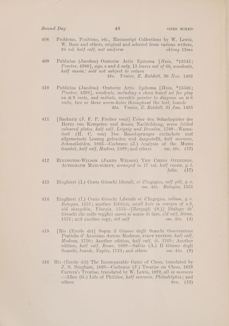 408 409 410 411 412 413 414 415 416 Problems, Positions, ete., Manuscript Collections by W. Lewis, W. Bone and others, original and selected from various writers, 28 vol. half calf, not unform oblong 12mo Publicius (Jacobus) Oratoriz Artis Epitoma [Hain, *13545; Proctor, 4388], sigs. cand d only, 15 leaves out of 68, woodcuts, half russia; sold not subject to return 4to. Venice, H. Ratdolt, 30 Nov. 1482 Publicius (Jacobus) Oratorie Artis Kpitoma [Hain, *13546 ; Proctor, 4399|, woodcuts, including a chess board set for play on H9 recto, and initials, movable pointer to diagram on H 8 recto, two or three worm-holes throughout the text, boards Ato. Vemee, EH. Ratdolt, 31 Jan. 1485 [Racknitz (J. F. P. Freiher von)| Ueber den Schachspieler des Herrn von Kempelen und dessen Nachbildung, seven folded coloured plates, half calf, Leipzig und Dresden, 1%789—Warns- dorf (H. C. von) Des Rosselsprunges einfachste und alleemeinste Losung gefunden und dargestellt, half morocco, Schmalkalden, 1823—Cochrane (J.) Analysis of the Muzio Gambit, half calf, Madras, 1829; and others sm. 4to. (138) RIMINGTON-WILSON (JAMES WILSON) THE CHESS OPENINGS, AUTOGRAPH MANUuScRIPT, arranged in 17 vol. half russia, gq. t. fOULO ema atat) Ringhieri (1.) Cento Giuochi lberali, et d’ingegno, calf gilt, g. e. sm. 4to. Bologna, 1551 Ringhieri (1.) Cento Givochi Liberale et d’Ingegno, vellum, g. e. Bologna, 1551; another Edition, small hole in margin of 438, old sheepskin, Vinegia, 1553—[Bargagl (S.)| Dialogo de’ Givochi che nelle vegghie saresi si usano di fare, old calf, Svena, 1572; and another copy, old calf sm. 4to. (A) [Rio (Ercole de)] Sopra il Giuoco degli Scacchi Osservazione Pratiche d’ Anonimo Autore Modense, FIRST EDITION, half calf, Modena, 1750; Another edition, half calf, 1b. 1769; Another edition, half calf, Rome, 1829—Salvio (A.) Il Giuoco degli Scacchi, boards, Naples, 1723 ; and others sm. 4to. (9)  J. S. Bingham, 1820—Cochrane (J.) Treatise on Chess, 1822 Carrera’s Treatise, translated by W. Lewis, 1822,.all 1 morocco —Allen (G.) Life of Philidor, half morocco, Philadelphia; and others 8vo: (12)