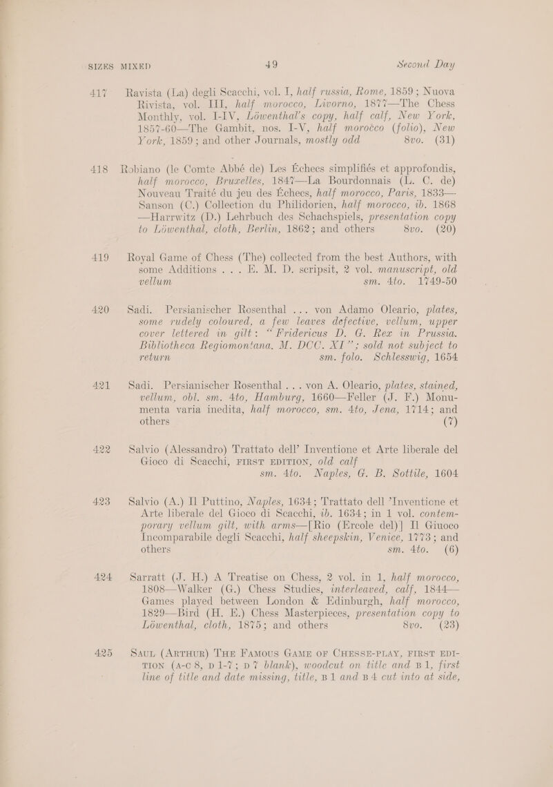 ALT 418 419 422 423 424 425 Ravista (La) degli Scacchi, vol. I, half russia, Rome, 1859; Nuova Rivista, vol. III, half morocco, Lworno, 1877—The Chess Monthly, vol. I-IV, Loéwenthal’s copy, half calf, New York, 1857-60—The Gambit, nos. I-V, half morocco (folio), New York, 1859; and other Journals, mostly odd 8vo. (81) half morocco, Bruxelles, 1847—-La Bourdonnais (lL. C. de) Nouveau Traité du jeu des Echees, half morocco, Paris, 1833— Sanson (C.) Collection du Philidorien, half morocco, 1b. 1868 —Harrwitz (D.) Lehrbuch des Schachspiels, presentation copy to Lowenthal, cloth, Berlin, 1862; and others 8vo. (20) Royal Game of Chess (The) collected from the best Authors, with some Additions... H. M. D. scripsit, 2 vol. manuscript, old vellum sm. 4to. 1749-50 Sadi. Persianischer Rosenthal ... von Adamo Oleario, plates, some rudely coloured, a few leaves defectie, vellum, upper cover lettered im gut: “ Prdercus D. G. Rex in Prussia. Bibliotheca Regiomontana. M. DCC. XI”; sold not subject to return sm. folo. Schlesswig, 1654 Sadi. Persianischer Rosenthal... von A. Oleario, plates, stained, vellum, obl. sm. 4to, Hamburg, 1660—Feller (J. F.) Monu- menta varia inedita, half morocco, sm. 4to, Jena, 1714; and others CO Salvio (Alessandro) Trattato del? Inventione et Arte liberale del Gioco di Seacchi, FIRST EDITION, old calf sm. 4to. Naples, G. B. Sottile, 1604 Salvio (A.) Il Puttino, Naples, 1634; Trattato dell ’Inventicne et Arte liberale del Gioco di Scacchi, 1b. 1634; in 1 vol. contem- porary vellum gilt, with arms—[Rio (Ercole del)] Il Giuoco Incomparabile degli Scacchi, half sheepskin, Venice, 1773; and others sm. 4to. (6) Sarratt (J. H.) A Treatise on Chess, 2 vol. in 1, half morocco, 1808—Walker (G.) Chess Studies, interleaved, calf, 1844— Games played between London &amp; Edinburgh, half morocco, 1829—Bird (H. E.) Chess Masterpieces, presentation copy to Lowenthal, cloth, 1875; and others 8vo. (23) SauL (ArTHuR) THE Famous GAME OF CHESSE-PLAY, FIRST EDI- TION (A-C 8, D1-7; D7 blank), woodcut on title and B1, first line of title and date missing, title, B1 and B 4 cut into at side,