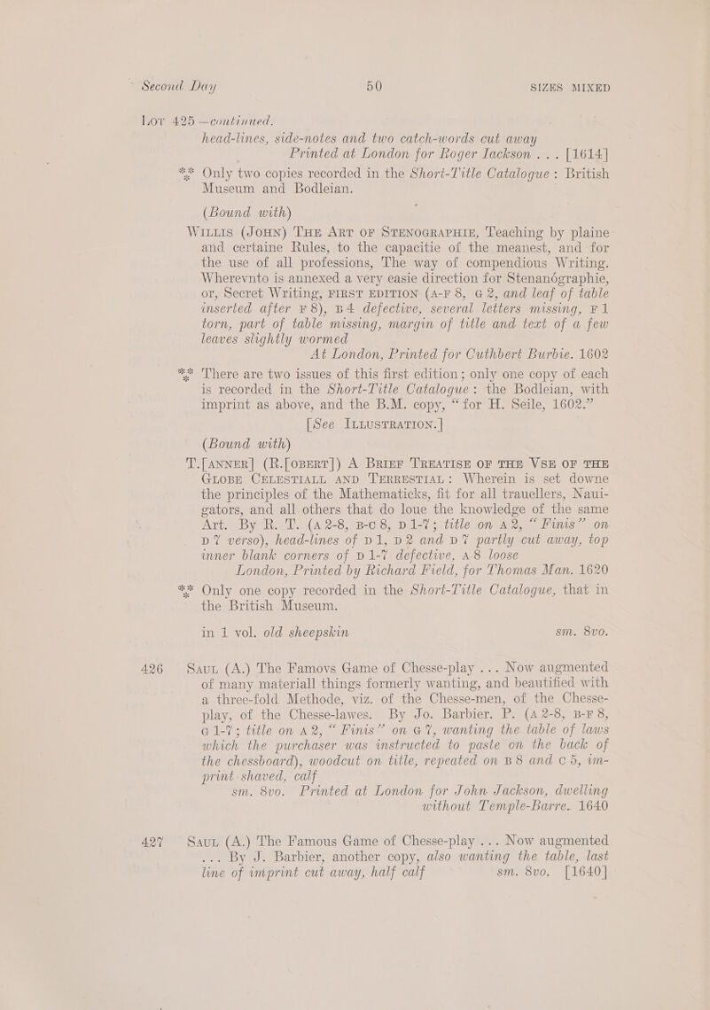 Lor 425 —continued. head-lines, side-notes and two catch-words cut away Printed at London for Roger Iackson ... [1614] * Only two copies recorded in the Shori-Ttle Catalogue : British Museum and Bodleian. ) (Bound with) WILLIS (JOHN) THE ART OF STENOGRAPHIE, Teaching by plaine- and certaine Rules, to the capacitie of the meanest, and for the use of all professions, The way of compendious Writing. Wherevnto is annexed a very easie direction for Stenanographie, or, Secret Writing, FIRST EDITION (A-F 8, G 2, and leaf of table inserted after ¥ 8), B4 defectiwe, several letters missing, F1 torn, part of table missing, margin of title and text of a few leaves slightly wormed At London, Printed for Cuthbert Burbie. 1602 “* ‘There are two issues of this first edition; only one copy of each is recorded in the Short-Tivtle Catalogue: the Bodleian, with imprint as above, and the B.M. copy, “for H. Seile, 1602.” [See ILLUSTRATION. | ¥ (Bound with) T.[ANNER] (R.[oBERT|) A Brier TREATISE OF THE VSE OF THE GLOBE CELESTIALL AND TERRESTIAL: Wherein is set downe the principles of the Mathematicks, fit for all trauellers, Naui- gators, and all others that do loue the knowledge of the same Art, By R. 2. (42-8, B08; D1-7; title on A2, Finis” on DY verso), head-lines of D1, D2 and D7 partly cut away, top inner blank corners of D1-7 defectwe, a-8 loose London, Printed by Richard Field, for Thomas Man. 1620 ** Only one copy recorded in the Short-Title Catalogue, that in the British Museum. in 1 vol. old sheepskin sm. 8vo. 426 Saux (A.) The Famovs Game of Chesse-play ... Now augmented of many materiall things formerly wanting, and beautified with a three-fold Methode, viz. of the Chesse-men, of the Chesse- play, of the Chesse-lawes. By Jo. Barbier. P. (42-8, B-F 8, G1-7; title on a2, “ Fimis” on G7, wanting the table of laws which the purchaser was instructed to paste on the back of the chessboard), woodcut on title, repeated on B8 and C5, vn- print shaved, calf sm. 8vo. Printed at London for John Jackson, dwelling without Temple-Barre. 1640 427 Saut (A.) The Famous Game of Chesse-play ... Now augmented ... By J. Barbier, another copy, also wanting the table, last line of imprint cut away, half calf sm. 8vo, [1640]