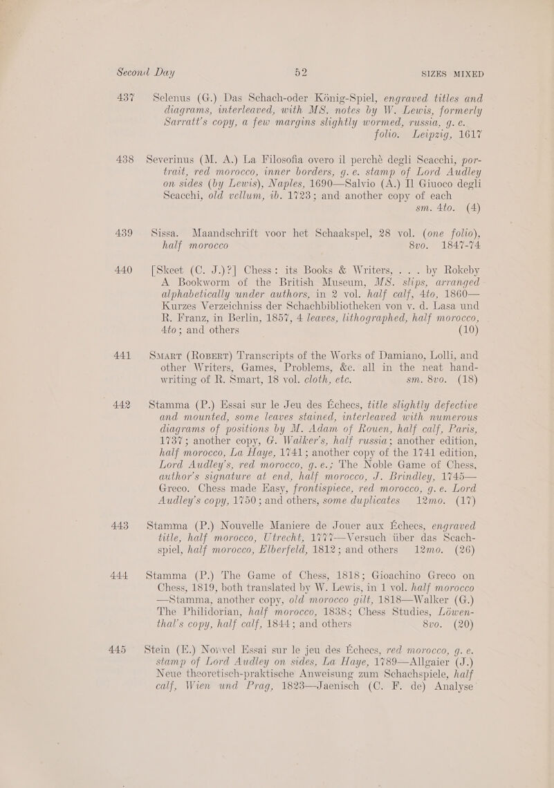 437 Selenus (G.) Das Schach-oder Konig-Spiel, engraved titles and diagrams, interleaved, with MS. notes by W. Lewis, formerly Sarratt’s copy, a few margins slightly wormed, russia, q. €. folio. Leipzig, 1617 438 Severinus (M. A.) La Filosofia overo il perche degli Scacchi, por- trait, red morocco, inner borders, g.e. stamp of Lord Audley on sides (by Lewis), Naples, 1690—Salvio (A.) I] Giuoco degli Seacchi, old vellum, 1b. 1723; and another copy of each sm. 4to. (4) 439 Sissa. Maandschrift voor het Schaakspel, 28 vol. (one folio), half morocco 8vo. 1847-74 440 [Skeet (C. J.)?] Chess: its Books &amp; Writers, ... by Rokeby A Bookworm of the British Museum, MS. slips, arranged alphabetically under authors, in 2 vol. half calf, 4to, 1860— Kurzes Verzeichniss der Schachbibhotheken von y. d. Lasa und R. Franz, in Berlin, 1857, 4 leaves, lithographed, half morocco, 4to; and others (10) 441 Smart (Ropert) Transcripts of the Works of Damiano, Lolh, and other Writers, Games, Problems, &amp;c. all in the neat hand- writing of R. Smart, 18 vol. cloth, etc. sm, 8v0. (18) 442 Stamma (P.) Essai sur le Jeu des Echecs, title slightly defective and mounted, some leaves stained, interleaved with numerous diagrams of positions by M. Adam of Rouen, half calf, Paris, 1737; another copy, G. Waiker’s, half russia; another edition, half morocco, La Haye, 1741; another copy of the 1741 edition, Lord Audley’s, red morocco, g.e.; The Noble Game of Chess, authors signature at end, half morocco, J. Brindley, 1745 Greco. Chess made Easy, frontispiece, red morocco, g.e. Lord Audley’s copy, 1750; and others, some duplicates 12mo. (17)  443 Stamma (P.) Nouvelle Maniere de Jouer aux Echecs, engraved title, half morocco, Utrecht, 177%7—Versuch tiber das Scach- spiel, half morocco, Elberfeld, 1812; and others 12mo. (26) 444 Stamma (P.) The Game of Chess, 1818; Gioachino Greco on Chess, 1819, both translated by W. Lewis, in 1 vol. half morocco —Stamma, another copy, old morocco gilt, 1818—Walker (G.) The Philidorian, half morocco, 1838; Chess Studies, Lowen- thal’s copy, half calf, 1844; and others 8vo. (20) 445 Stein (E.) Nonvel Essai sur le jeu des Echecs, red morocco, g. e. stamp of Lord Audley on sides, La Haye, 1789—Allgaier (J.) Neue theoretisch-praktische Anweisung zum Schachspiele, half calf, Wien und Prag, 1823—Jaenisch (C. F. de) Analyse’
