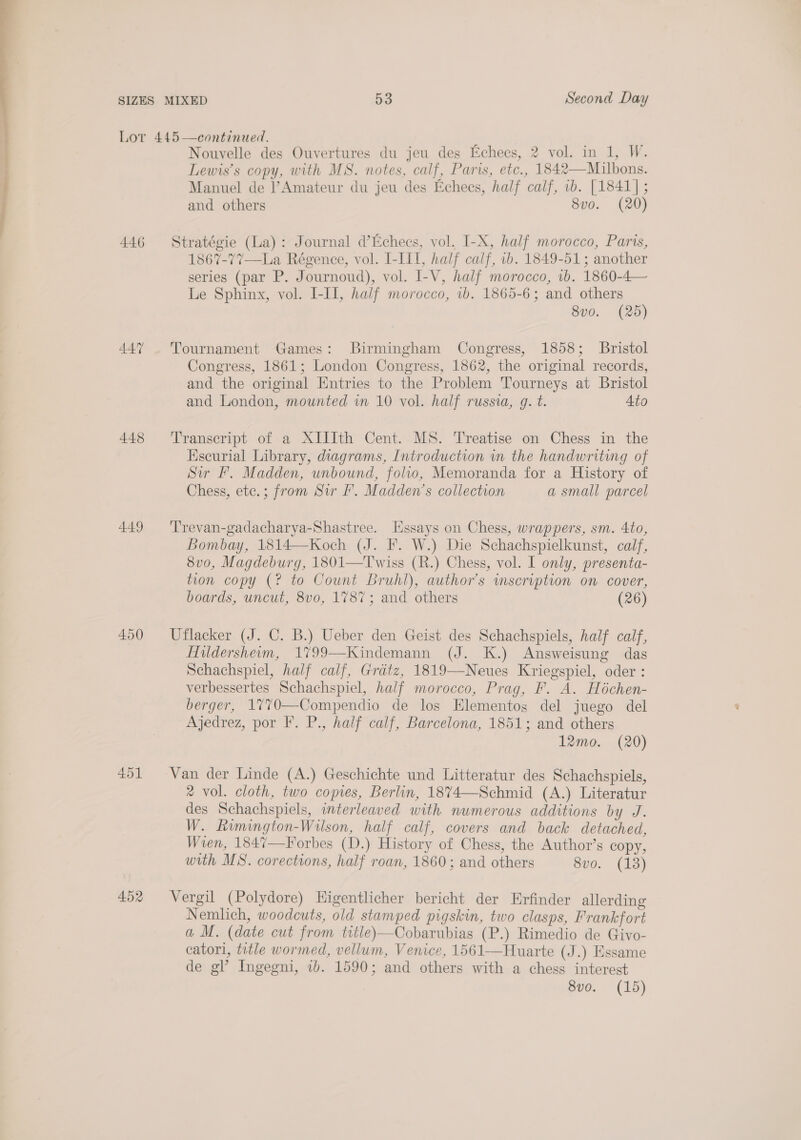 Lot 445 —continued. Nouvelle des Ouvertures du jeu des Echees, 2 vol. in 1, W. Lewis’s copy, with MS. notes, calf, Paris, etc., 1842—Milbons. Manuel de l’Amateur du jeu des Echecs, half calf, 1b. [1841] ; 446 Stratégie (La): Journal d’Echees, vol. I-X, half morocco, Paris, 1867-77—La Régence, vol. I-III, half calf, 2b. 1849-51; another series (par P. Journoud), vol. I-V, half morocco, 1b. 1860-4— Le Sphinx, vol. I-III, half morocco, 1b. 1865-6; and others 8v0. (25) 447 . Tournament Games: Birmingham Congress, 1858; Bristol Congress, 1861; London Congress, 1862, the original records, and the original Entries to the Problem Tourneys at Bristol and London, mounted in 10 vol. half russia, g. t. Ato 448 ‘Transcript of a XIIIth Cent. MS. Treatise on Chess in the Kscurial Library, diagrams, Introduction in the handwriting of Siu Ff. Madden, unbound, folio, Memoranda for a History of Chess, ete.; from Sir I’. Madden’s collection a small parcel 449 ‘'Trevan-gadacharya-Shastree. Essays on Chess, wrappers, sm. 4to, Bombay, 1814—Koch (J. F. W.) Die Schachspielkunst, calf, 8v0, Magdeburg, 1801—Twiss (R.) Chess, vol. I only, presenta- tion copy (? to Count Bruhl), author’s inscription on cover, boards, uncut, 8vo, 1787; and others (26) 450 Uflacker (J. C. B.) Ueber den Geist des Schachspiels, half calf, Hildersheim, 1799—Kindemann (J. K.) Answeisung das Schachspiel, half calf, Gratz, 1819—Neues Kriegspiel, oder : verbessertes Schachspiel, half morocco, Prag, F. A. Héchen- berger, 1770—Compendio de los Elementos del juego del Ajedrez, por F. P., half calf, Barcelona, 1851; and others 12mo. (20) 451 Van der Linde (A.) Geschichte und Litteratur des Schachspiels, % vol. cloth, two copies, Berlin, 1874—Schmid (A.) Literatur des Schachspiels, interleaved with numerous additions by J. W. Rumington-Wilson, half calf, covers and back detached, Wren, 1847—Forbes (D.) History of Chess, the Author’s copy, with MS. corections, half roan, 1860; and others 8vo. (13) 452 Vergil (Polydore) Higentlicher bericht der Erfinder allerding Nemlich, woodcuts, old stamped pigskin, two clasps, Frankfort a M. (date cut from title)—Cobarubias (P.) Rimedio de Givo- catori, title wormed, vellum, Venice, 1561-——Huarte (J.) Essame de gl’ Ingegni, ib. 1590; and others with a chess interest 8vo. (15)