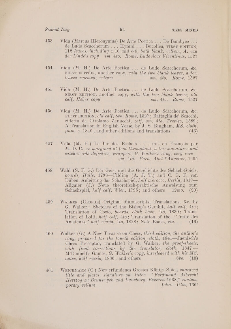 4538 Vida (Marcus Hieronymus) De Arte Poetica...De Bombyce... de Ludo Scacchorum... Hymni... Bucolica, rirst EDITION, 112 leaves, including 110 and 0 8, both blank, vellum, A. van der Linde’s copy sm. 4to. Rome, Ludovicus Vicentinus, 1527 454 Vida (M. H.) De Arte Poetica ... de Ludo Scacchorum, &amp;c. FIRST EDITION, another copy, with the two blank leaves, a few- leaves wormed, vellum sm. 4to. Rome, 1527 455 Vida (M. H.) De Arte Poetica ... de Ludo Scacchorum, &amp;c. FIRST EDITION, another copy, with the two blank leaves, old calf, Heber copy sm. 4to. Rome, 1527 456 Vida (M. H.) De Arte Poetica ... de Ludo Scacchorum, &amp;c. FIRST EDITION, old calf, 8v0, home, 1527; Battaglia de’ Scacchi, ridotta da Girolamo Zanucchi, calf, sm. 4to, Treviso, 1589; A Translation in English Verse, by J. S. Bingham, MS. cloth, folio, c. 1840; and other editions and translations (46) 497 Vida (M. H.) Le Jev des Eschets . . . mis en Francois par M. D. C., re-margined at foot throughout, a few signatures and catch-words defective, wrappers, G. Walker's copy, very rare sm. 4to. Paris, Abel ’Angelrer, 1605 458 Wahl (S. F. G.) Der Geist und die Geschichte des Schach-Spiels, boards, Halle, 1798—Filding (A. J. T.) and C. G. F. von Duben. Anleitung das Schachspiel, half morocco, Berlin, 1819— Allgaier (J.) Neue theoretisch-praktische Anweisung zum Schachspiel, half calf, Wien, 1795; and others 12mo. (20) 459 WALKER (GEORGE) Original Manuscripts, Translations, &amp;c. by G. Walker: Sketches of the Bishop’s Gambit, half calf, 4to; Translation of Cozio, boards, cloth back, 4to, 1830; Trans- lation of Lolli, half calf, 4to; Translation of the “ Traité des Amateurs,” half russia, 4t0, 1828; Note Books, etc. (13) 460 Walker (G.) A New Treatise on Chess, third edition, the author's copy, prepared for the fourth edition, cloth, 1841—Jaenisch’s Chess Preceptor, translated by G. Walker, the proof-sheets, with final corrections by the translator, cloth, 1847 — M’Donnell’s Games, G. Walker’s copy, interleaved with his MS. notes, half russia, 1836; and others 8vo. (10) 461 WertckMANN (C.) New erfundenes Grosses Konigs-Spiel, engraved title and plates, signature on title: “Ferdinand Albrecht Hertzog zu Brunswyck und Luneburg. Beveren 1668,” contem- porary vellum follo. Ulm, 1664