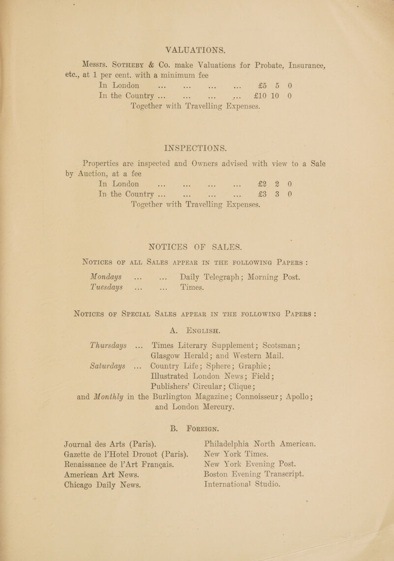 VALUATIONS. Messrs. SotHesy &amp; Co. make Valuations for Probate, Insurance, etc., at 1 per cent. with a minimum fee In London “ oe Ws “aa £5 5 0 In the Country ... oe swig ee OI Together with Travelling Expenses.  INSPECTIONS. Properties are inspected and Owners advised with view to a Sale by Auction, at a fee In London aes sien bee af fe,e 0 In the Country ... we i: at £5. 8 .0 Together with Travelling Expenses. NOTICES OF SALES. NOTICES OF ALL SALES APPEAR IN THE FOLLOWING PAPERS: SS Se ae ee Mondays ... ... Daily Telegraph; Morning Post. uesdays 4. soo. Sees. NoTvICcCES OF SPECIAL SALES APPEAR IN THE FOLLOWING PAPERS: A. _ ENGLisE. Se OCU Thursdays ... ‘Times Literary Supplement; Scotsman ; . 3 Glasgow Herald; and Western Mail. ) Saturdays ... Country Life; Sphere; Graphic; Illustrated London News; Field; Publishers’ Circular; Clique ; and Monthly in the Burlington Magazine; Connoisseur; Apollo; and London Mercury. | ; 7 ; B. Foreien. | Journal des Arts (Paris). Philadelphia North American. j Gazette de Hotel Drouot (Paris). New York Times. . Renaissance de Art Frangais. New York Evening Post. | American Art News. Boston Evening ‘Transcript. Chicago Daily News. International Studio. ——— ay