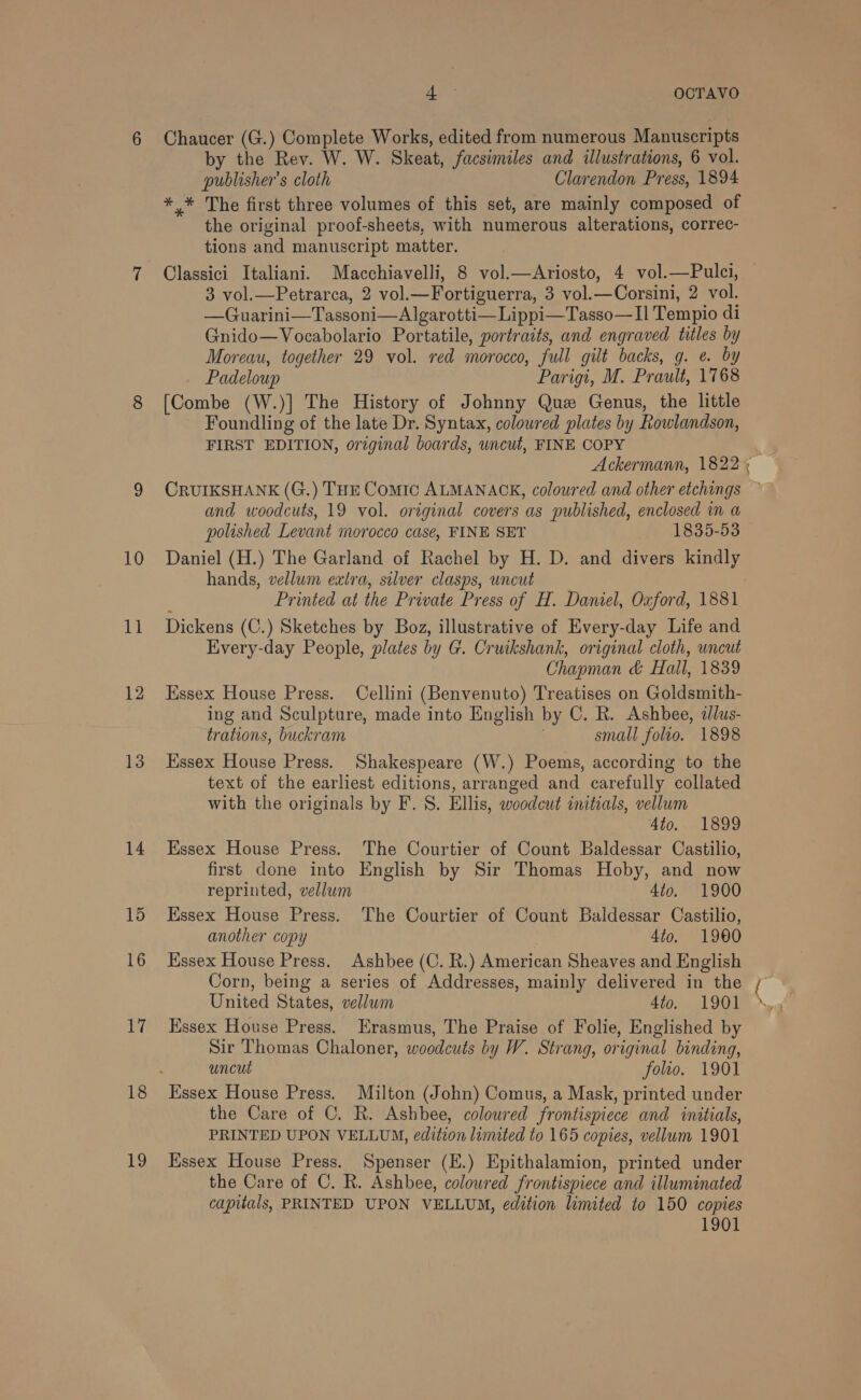 10 11 12 13 14 15 16 he 18 19 is a OCTAVO Chaucer (G.) Complete Works, edited from numerous Manuscripts by the Rev. W. W. Skeat, facsimiles and illustrations, 6 vol. publisher's cloth Clarendon Press, 1894 *,* The first three volumes of this set, are mainly composed of the original proof-sheets, with numerous alterations, correc- tions and manuscript matter. Classici Italiani. Macchiavelli, 8 vol.—Ariosto, 4 vol.—Pulci, 3 vol.—Petrarca, 2 vol.—Fortiguerra, 3 vol.—Corsini, 2 vol. —Guarini—Tassoni—Algarotti—Lippi—Tasso—II Tempio di Gnido—Vocabolario Portatile, portraits, and engraved titles by Moreau, together 29 vol. red morocco, full gilt backs, g. e. by Padeloup Parigi, M. Prault, 1768 [Combe (W.)] The History of Johnny Que Genus, the little Foundling of the late Dr. Syntax, coloured plates by Rowlandson, FIRST EDITION, original boards, uncut, FINE COPY CRUIKSHANK (G.) THE Comic ALMANACK, coloured and other etchings and woodcuts, 19 vol. original covers as published, enclosed in a polished Levant morocco case, FINE SET 1835-53 Daniel (H.) The Garland of Rachel by H. D. and divers kindly hands, vellum extra, silver clasps, uncut Dickens (C.) Sketches by Boz, illustrative of Every-day Life and Eivery-day People, plates by G. Cruikshank, original cloth, uncut Chapman &amp; Hall, 1839 Hssex House Press. Cellini (Benvenuto) Treatises on Goldsmith- ing and Sculpture, made into English by C. R. Ashbee, llus- trations, buckram . small folto. 1898 Essex House Press. Shakespeare (W.) Poems, according to the text of the earliest editions, arranged and carefully collated with the originals by F. S. Ellis, woodcut initials, vellum 4to. 1899 Essex House Press. The Courtier of Count Baldessar Castilio, first done into English by Sir Thomas Hoby, and now reprinted, vellum 4to. 1900 Essex House Press. The Courtier of Count Baldessar Castilio, another copy 4to. 1900 Essex House Press. Ashbee (C. R.) American Sheaves and English Corn, being a series of Addresses, mainly delivered in the United States, vellum dio. 1901 Essex House Press. Erasmus, The Praise of Folie, Englished by Sir Thomas Chaloner, woodcuts by W. Strang, original binding, uncut folio. 1901 Essex House Press. Milton (John) Comus, a Mask, printed under the Care of C. R. Ashbee, coloured frontispiece and initials, PRINTED UPON VELLUM, edition limuted to 165 copies, vellum 1901 Hssex House Press. Spenser (E.) Epithalamion, printed under the Care of C. R. Ashbee, coloured frontispiece and illuminated capitals, PRINTED UPON VELLUM, edition limited to 150 copies 1901