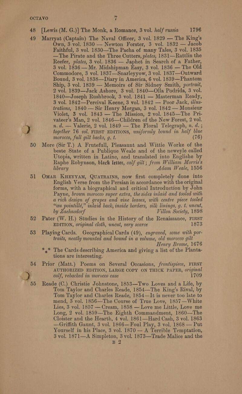 48 49 50 51 52 53 [Lewis (M. G.)] The Monk, a Romance, 3 vol. half russia 1796 Marryat (Captain) The Naval Officer, 3 vol. 1829 — The King’s Own, 3 vol. 1830 — Newton Forster, 3 vol. 1832 — Jacob Faithful, 3 vol. 1830—The Pacha of many Tales, 3 vol. 1835 —The Pirate and the Three Cutters, plates, 1831—Rattlin the Reefer, plates, 3 vol. 1836 — Japhet in Search of a Father, 3 vol. 1836 — Mr. Midshipman Easy, 3 vol. 1836 — The Old Commodore, 3 vol. 1837—Snarleyyow, 3 vol. 1837—Outward Bound, 3 vol. 1838—Diary in America, 6 vol. 1839—Phantom Ship, 3 vol. 1839 — Memoirs of Sir Sidney Smith, portrait, 2 vol. 1839—Jack Ashore, 3 vol. 1840—Olla Podrida, 3 vol. 1840—Joseph Rushbrook, 3 vol. 1841 — Masterman Ready, 3 vol. 1842—Percival Keene, 3 vol. 1842 — Poor Jack, illus- trations, 1840 — Sir Henry Morgan, 3 vol. 1842 — Monsieur Violet, 3 vol. 1843 — The Mission, 2 vol. 1845—The Pri- vateer’s Man, 2 vol. 1846—Children of the New Forest, 2 vol. n.d. — Valerie, 2 vol. 1849 — The Floral Telegraph, n. d. ; together 76 vol. FIRST EDITIONS, uniformly bound in half blue morocco, full gilt backs, g. t. (76) More (Sir T.) A Frutefull, Pleasaunt and Wittie Worke of the beste State of a Publique Weale and of the neweyle called Utopia, written in Latine, and translated into Englishe by Raphe Robynson, black letter, calf gilt; from William Morris's library Adam Weale, 1556 OMAR KHEYYAM, QUATRAINS, now first completely done into English Verse from the Persian in accordance with the original forms, with a biographical and critical Introduction by John Payne, brown morocco super extra, the sides inlaid and tooled with a rich design of grapes and vine leaves, with centre piece tooled “au pointillé,” inlaid back, inside borders, silk linings, g. t. uncut, by Zaehnsdorf Villon Society, 1898 Pater (W. H.) Studies in the History of the Renaissance, FIRST EDITION, original cloth, uncut, very scarce 1873 Playing Cards. Geographical Cards (49), engraved, some with por- traits, neatly mounted and bound in a volume, old morocco gilt Henry Brome, 1676 *,* The Cards describing America and giving a list of the Pianta- tions are interesting. Prior (Matt.) Poems on Several Occasions, frontispiece, FIRST AUTHORIZED EDITION, LARGE COPY ON THICK PAPER, original calf, rebacked in morocco case 7 1709 Reade (C.) Christie Johnstone, 1853—Two Loves and a Life, by _ Tom Taylor and Charles Reade, 1854—The King’s Rival, by Tom Taylor and Charles Reade, 1854—It is never too late to mend, 3 vol. 1856—The Course of True Love, 1857—White Lies, 3 vol. 1857 — Cream, 1858 — Love me Little, Love me Long, 2 vol. 1859—The Eighth Commandment, 1860—The Cloister and the Hearth, 4 vol. 1861—Hard Cash, 3 vol. 1863 —Griffith Gaunt, 3 vol. 1866—Foul Play, 3 vol. 1868 — Put Yourself in his Place, 3 vol. 1870 — A Terrible Temptation, 3 vol. 1871—A Simpleton, 3 vol. 1873—Trade Malice and the