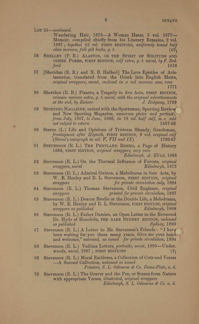 Lor 55—continued. Wandering Heir, 1875—A Woman Hater, 3 vol. 1877— Memoir, compiled chiefly from his Literary Remains, 2 vol. 1887 ; together 42 vol. FIRST EDITIONS, uniformly bound half olive morocco, full gilt backs, g. t. (42) 56 SHELLEY (P. B.) ALASTOR, OR THE SPIRIT OF SOLITUDE AND OTHER POEMS, FIRST EDITION, calf extra, g. t. uncut, by F. Bed- ford 1816 57 [Sheridan (R. B.) and N. B. Halhed] The Love Epistles of Aris- _ taenetus, translated from the Greek into English Metre, original wrappers, uncut, enclosed in a red morocco case, rare 1771 58 Sheridan (R. B.) Pizarro, a Tragedy in five Acts, FIRST EDITION, crimson morocco extra, g. t. uncut, with the original advertisements at the end, by Riviere J. Tidgway, 1799 59 SPORTING MAGAZINE, united with the Sportsman, Sporting Revevy and New Sporting Magazine, numerous plates and portraits, from July, 1857, to June, 1866, in 18 vol. half calf, m.e. sold not subject to return 1857-66 60 Sterne (L.) Life and Opinions of Tristram Shandy, Gentleman, Jrontispieces after Hogarth, FIRST EDITION, 9 vol. original calf (Sterne’s autograph in vol. V, VII and IX) 1760-67 61 STEVENSON (R. L.) THE PENTLAND RISING, a Page of History 1666, FIRST EDITION, original wrappers, very rare | Edinburgh, A. Elliot, 1866 62 Stevenson (R. L.) On the Thermal Influence of Forests, original wrappers, uncut Edinburgh, 1878 63 Stevenson (R. L.) Admiral Guinea, a Melodrama in four Acts, by W. E. Henley and R. L. Stevenson, FIRST EDITION, original wrappers for private circulation only, 1884 64 Stevenson (R. L.) Thomas Stevenson, Civil Engineer, original wrappers printed for private circulation, 1887 65 Stevenson (R. L.) Deacon Brodie or the Double Life, a Melodrama, by W. E. Henley and R. L. Stevenson, FIRST EDITION, original wrappers as published Edinburgh, 1888 66 Stevenson (R. L.) Father Damien, an Open Letter to the Reverend Dr. Hyde of Honolulu, THE RARE SYDNEY EDITION, unbound as published , Sydney, 1890 67 Stevenson (R. L.) A Letter to Mr. Stevenson’s Friends: “I al. a been waiting for you these many years, Give me your hand and welcome,” unbound, as issued for private circulation, 1894 68 Stevenson (R. L.) Vailima Letters, portraits, uncut, 1895—Under- woods, uncut, 1887 ; FIRST EDITIONS (2) 69 Stevenson (R. L.) Moral Emblems, a Collection of Cuts and Verses —A Second Collection, unbound as issued Printers, S. L. Osbourne &amp; Co. Davos-Platz, n. d. 70 Stevenson (R. L.) The Graver and the Pen, or Scenes from Nature with appropriate Verses, ilustrated, original wrappers Edinburgh, S. L. Osbourne &amp; Co. n. d. ~