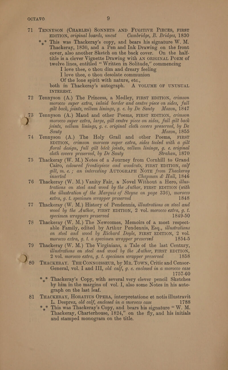 72 74 75 76 87 78 81 EDITION, original boards, uncut Cambridge, B. Bridges, 1830 *,* This was Thackeray’s copy, and bears his signature W. M. Thackeray, 1830, and a Pen and Ink Drawing on the front cover, also another Sketch on the back cover. On the half- title is a clever Vignette Drawing with AN ORIGINAL POEM of twelve lines, entitled ‘“ Written in Solitude,” commencing I love thee, o thou dim and dreary feeling I love thee, o thou desolate communion Of the lone spirit with nature, etc., both in Thackeray’s autograph. A VOLUME OF UNUSUAL INTEREST. Tennyson (A.) The Princess, a Medley, FIRST EDITION, crimson morocco super extra, inlaid border and centre piece on sides, full gut back, joints, vellum linings, g. e. by De Sauty Moxon, 1847 Tennyson (A.) Maud and other Poems, FIRST EDITION, crimson morocco super extra, large, gilt centre piece on sides, full gilt back joints, vellum linings, g. e. original cloth covers preserved, by De Sauty Moxon, 1855 Tennyson (A.) The Holy Grail and other Poems, FIRST EDITION, crimson morocco super extra, sides tooled with a gilt floral design, full gilt back joints, vellum linings, g. e. original cloth covers preserved, by De Sauty Strahan, 1870 Thackeray (W. M.) Notes of a Journey from Cornhill to Grand Cairo, coloured frontispiece and woodcuts, FIRST EDITION, calf gilt, m. €. ; an interesting AUTOGRAPH Note from Thackeray inserted Chapman &amp; Hall, 1846 Thackeray (W. M.) Vanity Fair, a Novel Without a Hero, dlus- trations on steel and wood by the Author, FIRST EDITION (with the illustration of the Marquis of Steyne on page 336), morocco extra, g. t. specumen wrapper preserved 1848 Thackeray (W. M.) History of Pendennis, dJlustrations on steel and wood by the Author, FIRST EDITION, 2 vol. morocco extra, g. t. specimen wrappers preserved 1849-50 Thackeray (W. M.) The Newcomes, Memoirs of a most respect- able Family, edited by Arthur Pendennis, Esq., illustrations on steel and wood by Richard Doyle, FIRST EDITION, 2 vol. morocco extra, g. t. a specimen wrapper preserved 1854-5 Thackeray (W. M.) The Virginians, a Tale of the last Century, illustrations on steel and wood by the Author, FIRST EDITION, 2 vol. morocco extra, g. t. specuomen wrapper preserved 1858 THACKERAY. THE CONNOISSEUR, by Mr. Town, Critic and Censor- General, vol. I and III, old calf, g. ¢. enclosed in a morocco case 1757-60 *,* Thackeray’s Copy, with several very clever pencil Sketches by him in the margins of vol. I, also some Notes in his auto- graph on the last leaf. THACKERAY, HorATIUS OPERA, interpretatione et notis illustravit L. Desprez, old calf, enclosed in a morocco case 1788 *,* This was Thackeray’s Copy, and bears his signature ‘‘ W. M. Thackeray, Charterhouse, 1824,” on the fly, and his initials and stamped monogram on the title.