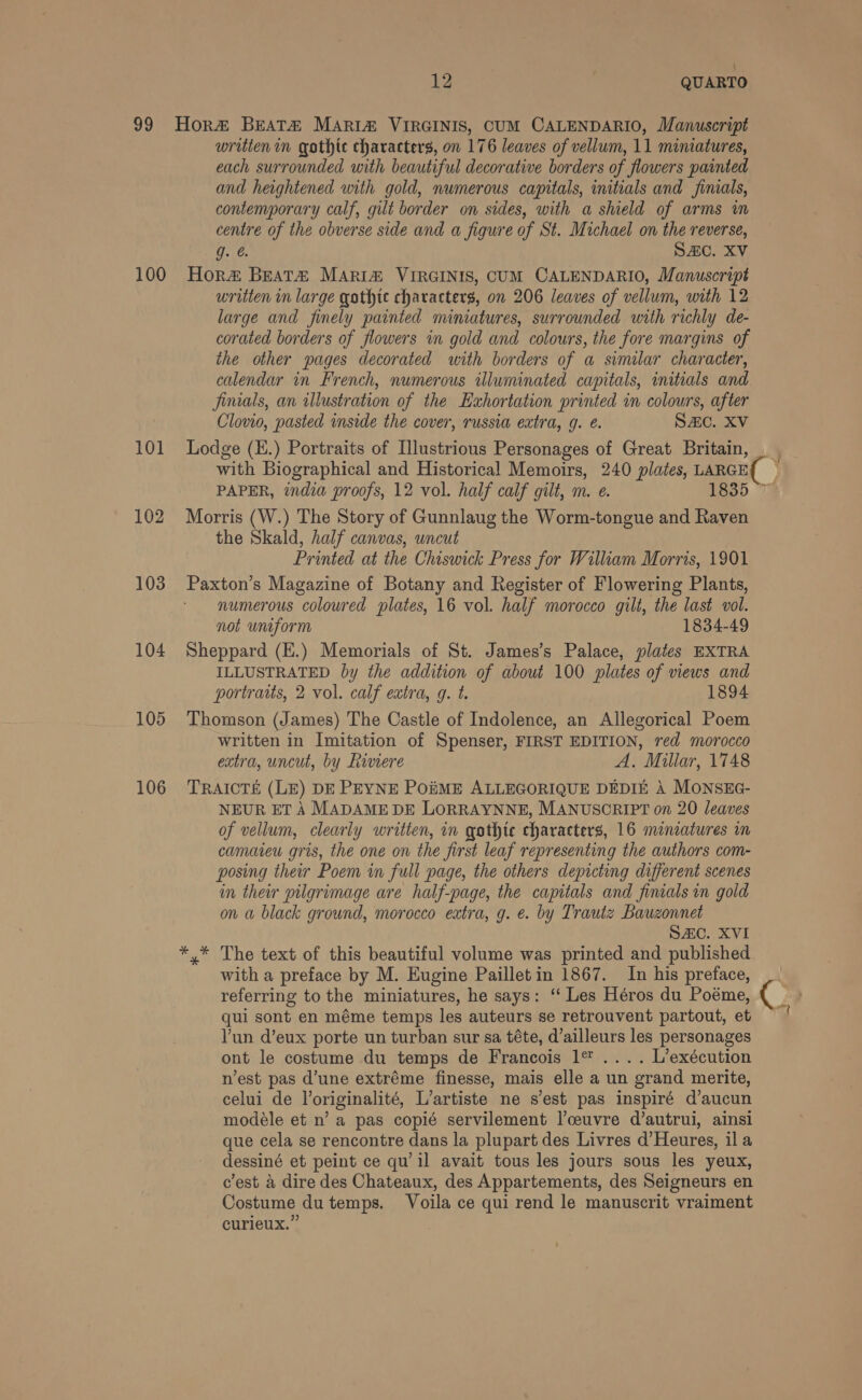 42 QUARTO 99 Hor BEATZ MARIA VIRGINIS, CUM CALENDARIO, Manuscript written in gothic characters, on 176 leaves of vellum, 11 miniatures, each surrounded with beautiful decorative borders of flowers painted and heightened with gold, numerous capitals, initials and finials, contemporary calf, gilt border on sides, with a shield of arms wm centre of the obverse side and a figure of St. Michael on the reverse, g. &amp;. SAC. XV 100 Hor# Beat# Maria VIRGINIS, CUM CALENDARIO, Manuscript written in large qgothte characters, on 206 leaves of vellum, with 12 large and finely painted miniatures, surrounded with richly de- corated borders of flowers in gold and colours, the fore margins of the other pages decorated with borders of a similar character, calendar in French, numerous illuminated capitals, initials and finials, an illustration of the Exhortation printed in colours, after Clovio, pasted inside the cover, russia extra, g. é. Sac. XV 101 Lodge (K.) Portraits of Illustrious Personages of Great Britain, with Biographical and Historical Memoirs, 240 plates, LARGE( ) PAPER, india proofs, 12 vol. half calf gilt, m. e. 1835 102 Morris (W.) The Story of Gunnlaug the Worm-tongue and Raven the Skald, half canvas, uncut Printed at the Chiswick Press for William Morris, 1901 103 Paxton’s Magazine of Botany and Register of Flowering Plants, numerous coloured plates, 16 vol. half morocco gilt, the last vol. not uniform 1834-49 104 Sheppard (E.) Memorials of St. James’s Palace, plates EXTRA ILLUSTRATED by the addition of about 100 plates of views and portraits, 2 vol. calf extra, g. t. 1894 105 Thomson (James) The Castle of Indolence, an Allegorical Poem written in Imitation of Spenser, FIRST EDITION, red morocco extra, uncut, by Riviere A. Millar, 1748 106 TRaAtctTé (LE) DE PEYNE PoiME ALLEGORIQUE DEDIE A MONSEG- NEUR ET A MADAME DE LORRAYNNE, MANUSCRIPT on 20 leaves of vellum, clearly written, in gothte characters, 16 miniatures im camateu gris, the one on the first leaf representing the authors com- posing their Poem in full page, the others depicting different scenes in their pilgrimage are half-page, the capitals and finials in gold on a black ground, morocco extra, g. e. by Trautz Bauzonnet | SAC. XVI *.* The text of this beautiful volume was printed and published with a preface by M. Eugine Pailletin 1867. In his preface, referring to the miniatures, he says: ‘‘ Les Héros du Poéme, ( | qui sont en méme temps les auteurs se retrouvent partout, eb ~' Yun d’eux porte un turban sur sa téte, d’ailleurs les personages ont le costume du temps de Francois 1° .... L’exécution nest pas d’une extréme finesse, mais elle a un grand merite, celui de l’originalité, L’artiste ne s’est pas inspiré d’aucun modeéle et n’ a pas copié servilement |’ceuvre d’autrui, ainsi que cela se rencontre dans la plupart des Livres d’Heures, ila dessiné et peint ce qu il avait tous les jours sous les yeux, c'est a dire des Chateaux, des Appartements, des Seigneurs en Costume dutemps. Voila ce qui rend le manuscrit vraiment curieux.”