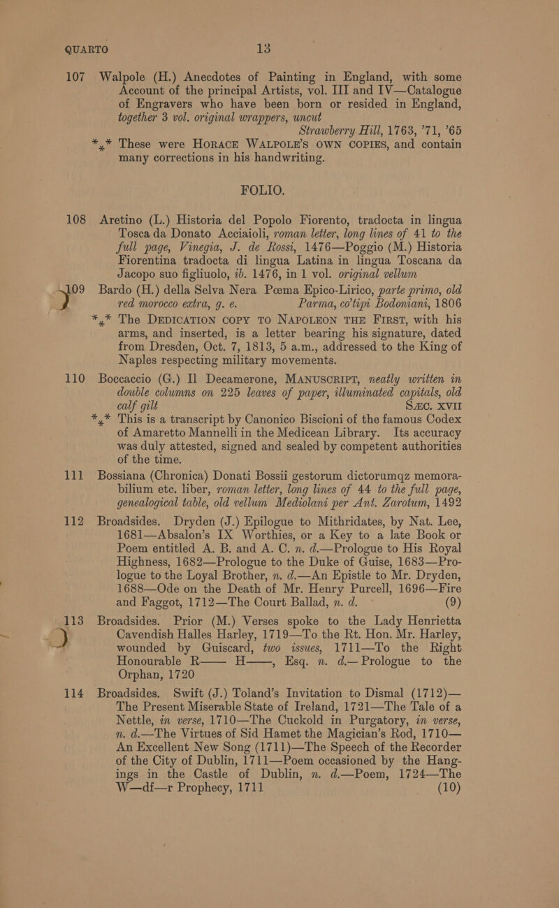 107 Walpole (H.) Anecdotes of Painting in England, with some Account of the principal Artists, vol. III and 1V—Catalogue of Engravers who have been born or resided in England, together 3 vol. original wrappers, uncut Strawberry Hill, 1763, ’71, 65 *,* These were HORACE WALPOLE’S OWN COPIES, and contain many corrections in his handwriting. FOLIO. 108 Aretino (L.) Historia del Popolo Fiorento, tradocta in lingua Tosca da Donato Acciaioli, roman letter, long lines of 41 to the full page, Vinegia, J. de Rossi, 1476—Poggio (M.) Historia Fiorentina tradocta di lingua Latina in lingua Toscana da Jacopo suo figliuolo, ib. 1476, in 1 vol. original vellum 4109 Bardo (H.) della Selva Nera Pcema Epico-Lirico, parte primo, old red morocco extra, g. €. Parma, cotim Bodonian, 1806 *,* The DEDICATION Copy TO NAPOLEON THE FIRsT, with his arms, and inserted, is a letter bearing his signature, dated from Dresden, Oct. 7, 1813, 5 a.m., addressed to the King of Naples respecting military movements. 110 Boccaccio (G.) Il Decamerone, MANUSORIPT, neatly written in double columns on 225 leaves of paper, illuminated capitals, old calf gilt SAC. XVII */* This is a transcript by Canonico Biscioni of the famous Codex of Amaretto Mannelli in the Medicean Library. Its accuracy was duly attested, signed and sealed by competent authorities of the time. 111 Bossiana (Chronica) Donati Bossii gestorum dictorumqz memora- bilium etc. liber, roman letter, long lines of 44 to the full page, genealogical table, old vellum Mediolani per Ant. Zarotum, 1492 112 Broadsides. Dryden (J.) Epilogue to Mithridates, by Nat. Lee, 1681—Absalon’s IX Worthies, or a Key to a late Book or Poem entitled A. B. and A. C. n. d.—Prologue to His Royal Highness, 1682—Prologue to the Duke of Guise, 1683—Pro- logue to the Loyal Brother, n. d.—An Epistle to Mr. Dryden, 1688—Ode on the Death of Mr. Henry Purcell, 1696—Fire and Faggot, 1712—The Court Ballad, n. d. (9) 113 Broadsides. Prior (M.) Verses spoke to the Lady Henrietta , 3 Cavendish Halles Harley, 1719—To the Rt. Hon. Mr. Harley, iy wounded by Guiscard, two issues, 1711—To the Right Honourable R Orphan, 1720 114 Broadsides. Swift (J.) Toland’s Invitation to Dismal (1712)— The Present Miserable State of Ireland, 1721—The Tale of a Nettle, in verse, 1710—The Cuckold in Purgatory, in verse, n. d.—The Virtues of Sid Hamet the Magician’s Rod, 1710— An Excellent New Song (1711)—The Speech of the Recorder of the City of Dublin, 1711—Poem occasioned by the Hang- ings in the Castle of Dublin, n. d.—Poem, 1724—The W—di—r Prophecy, 1711 (10) H——, Esq. n. d.—Prologue to the 