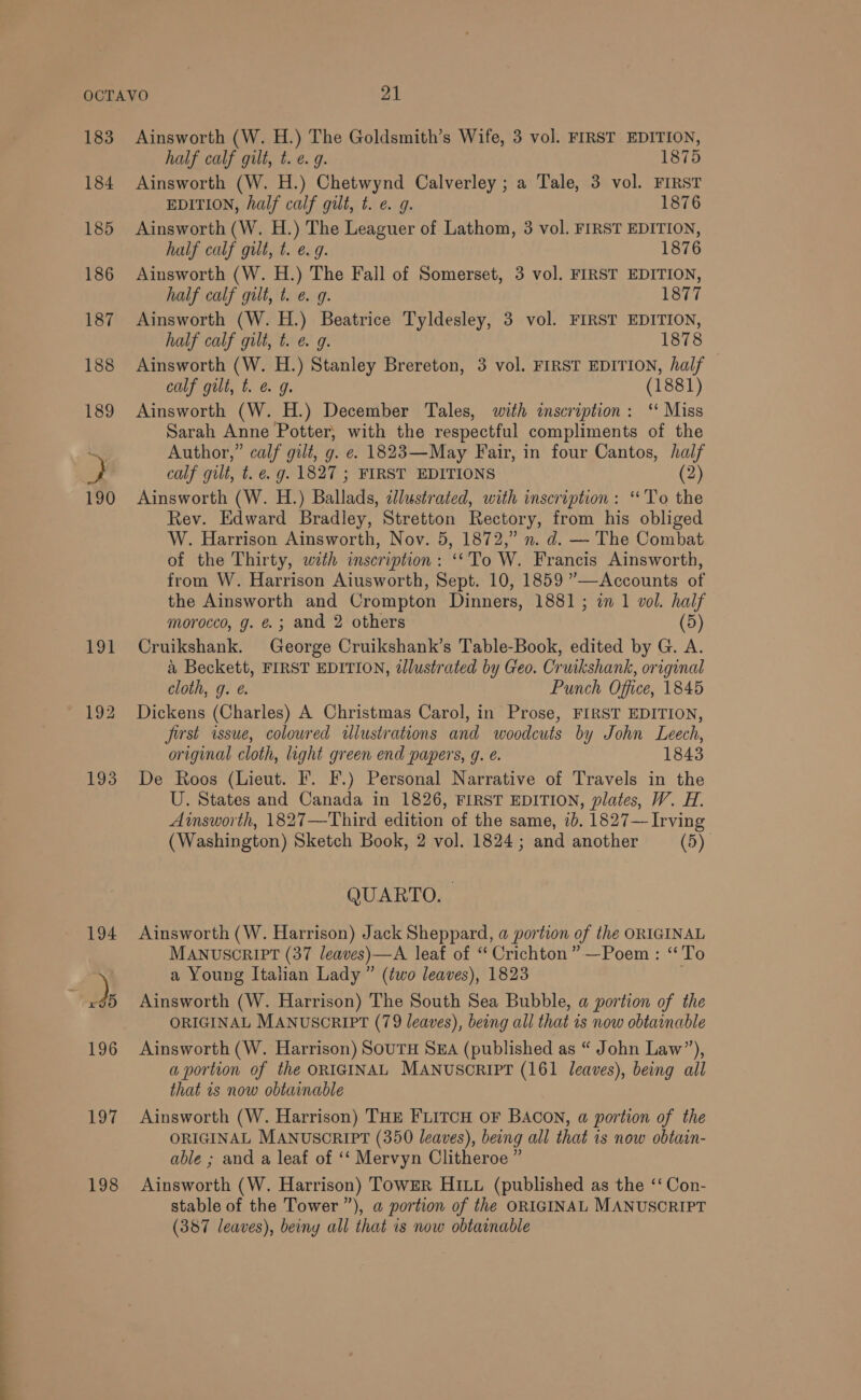 183 184 185 186 198 Ainsworth (W. H.) The Goldsmith’s Wife, 3 vol. FIRST EDITION, half calf gilt, t. e. 9. 1875 Ainsworth (W. H.) Chetwynd Calverley ; a Tale, 3 vol. FIRST EDITION, half calf gilt, t. e. g. 1876 Ainsworth (W. H.) The Leaguer of Lathom, 3 vol. FIRST EDITION, half calf gilt, t. e.g. 1876 Ainsworth (W. H.) The Fall of Somerset, 3 vol. FIRST EDITION, half calf gilt, t. e. g. 1877 Ainsworth (W. H.) Beatrice Tyldesley, 3 vol. FIRST EDITION, half calf gilt, t. e g. 1878 Ainsworth (W. H.) Stanley Brereton, 3 vol. FIRST EDITION, half calf gut, t. @ 9. (1881) Ainsworth (W. H.) December Tales, with inscription: ‘ Miss Sarah Anne Potter, with the respectful compliments of the Author,” calf gilt, g. e. 1823—May Fair, in four Cantos, fe calf gilt, t. €. g. 1827 ; FIRST EDITIONS Ainsworth (W. H.) Palinds illustrated, with inscription: “To ie Rev. Edward Bradley, Stretton Rectory, from his obliged W. Harrison Ainsworth, Nov. 5, 1872,” n. d. — The Combat of the Thirty, with inscription: ‘*To W. Francis Ainsworth, from W. Harrison Aiusworth, Sept. 10, 1859 ”—Accounts of the Ainsworth and Crompton Dinners, 1881; in 1 vol. half morocco, g. @.; and 2 others (5) Cruikshank. George Cruikshank’s Table-Book, edited by G. A. a Beckett, FIRST EDITION, tJlustrated by Geo. Cruikshank, original cloth, g. @. Punch Office, 1845 Dickens (Charles) A Christmas Carol, in Prose, FIRST EDITION, first issue, coloured tlustrations and woodcuts by John Leech, original cloth, light green end papers, g. e. 1843 De Roos (Lieut. F. F.) Personal Narrative of Travels in the U. States and Canada in 1826, FIRST EDITION, plates, W. H. Ainsworth, 1827—Third edition of the same, ib. 1827— Irving (Washington) Sketch Book, 2 vol. 1824; and another (5) QUARTO. | Ainsworth (W. Harrison) Jack Sheppard, a portion of the ORIGINAL MANUSCRIPT (37 leaves)—A leaf of “ Crichton ”—Poem : ‘To a Young Italian Lady ” (two leaves), 1823 Ainsworth (W. Harrison) The South Sea Bubble, a portion of the ORIGINAL MANUSCRIPT (79 leaves), being all that is now obtainable Ainsworth (W. Harrison) SOUTH SEA (published as “ John Law”), a portion of the ORIGINAL MANUSCRIPT (161 leaves), being all that 1s now obtainable Ainsworth (W. Harrison) THE FLITCH OF BACON, a portion of the ORIGINAL MANUSCRIPT (350 leaves), being all that 1s now obtain- able ; and a leaf of ‘‘ Mervyn Clitheroe ” Ainsworth (W. Harrison) TowER HILL (published as the ‘‘ Con- stable of the Tower ”), a portion of the ORIGINAL MANUSORIPT (387 leaves), beiny all that 1s now obtainable