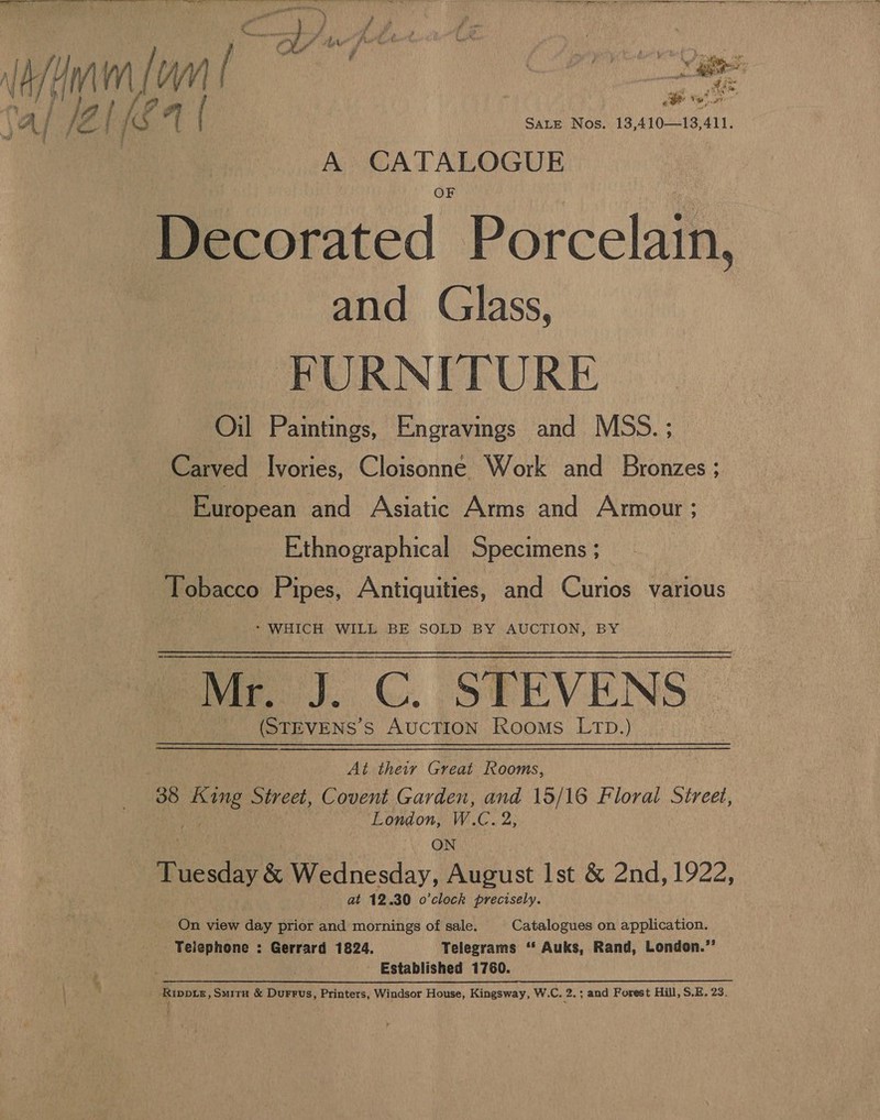 dia SALE Nos. 13,410—13,411. A CATALOGUE Decorated Porcelain, and Glass, FURNITURE Oil Paintings, Engravings and MSS. ; Carved Ivories, Cloisonne Work and Bronzes ; European and Asiatic Arms and Armour ; Ethnographical Specimens ; Tobacco Pipes, Antiquities, and Curios various * WHICH WILL BE SOLD BY AUCTION, BY cae). C. STEVENS | (STEVENS s AUCTION Rooms LTD.) At their Great Rooms, 35 tac Street, Covent Garden, and 15/16 Floral Street, London, W.C. 2, ON Ticadeok Wednesday, August Ist &amp; 2nd, 1922, at 12.30 o’clock precisely. On view day prior and mornings of sale. Catalogues on application. Telephone : Gerrard 1824. Telegrams ‘‘ Auks, Rand, London.”’ ' Established 1760. ; _ Rippie, Smita &amp; Durrus, Printers, Windsor House, Kingsway, W.C. 2. ; and Forest Hill, S.E. 23.