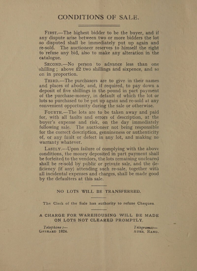 CONDITIONS OF SALE. First.—The highest bidder to be the buyer, and if any dispute arise between two or more bidders the lot so disputed shall be immediately put up again and -re-sold. The auctioneer reserves to himself the right to refuse any bid, also to make any alteration in the catalogue. SECOND.—No person to advance less than one shilling ; above £2 two shillings and sixpence, and so on in proportion. THIRD.—The purchasers are to give in their names and places of abode, and, if required, to pay down a deposit of five shillings in the. pound in part payment of the purchase-money, in default of which the lot or lots so purchased to be put up again and re-sold at any convenient opportunity during the sale or otherwise. FourtTH.—The lots are to be taken away and paid for, with all faults and errors of description, at the buyer’s expense and risk, on the day immediately following sale. The auctioneer not being responsible for the correct description, genuineness or authenticity ef, or any fault or defect in any lot, and making no warranty whatever. LastLy.—-Upon failure of complying with the above conditions, the money deposited in part payment shall be forfeited to the vendors, the lots remaining uncleared shall be re-sold by public or private sale, and the de- ficiency (if any) attending such re-sale, together with all incidental expenses and charges, shall be made good by the defaulters at this sale.  NO LOTS WILL BE TRANSFERRED.  The Clerk of the Sale has authority to refuse Cheques.  A CHARGE FOR WAREHOUSING WILL BE MADE ON LOTS NOT CLEARED PROMPTLY. Telephone :— Telegramsi— GFRRARD 1824. AUKS, RAND.