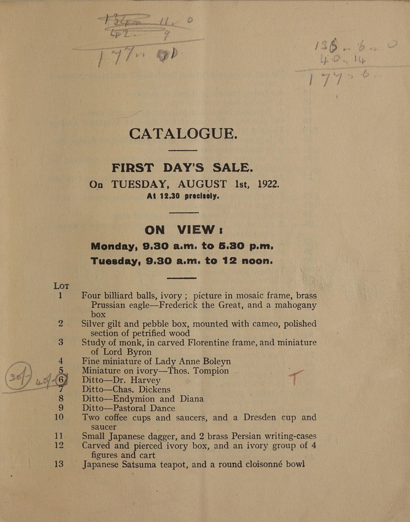 CATALOGUE. FIRST DAY’S SALE. On TUESDAY, AUGUST Ist, 1922. At 12.30 precisoly.  ON VIEW: Monday, 9.30 a.m. to 5.30 p.m. Tuesday, 9.30 a.m. to 12 noon.  Four billiard balls, ivory ; picture in mosaic frame, brass Prussian eagle—Frederick the Great, and a mahogany box Silver gilt and pebble box, mounted with cameo, polished section of petrified wood Study of monk, in carved Florentine frame, and miniature Fine miniature of Lady Anne Boleyn Miniature on ivory—Thos. Tompion its a Ditto—Dr. Harvey Ditto—Chas, Dickens Ditto—Endymion and Diana Ditto—Pastoral Dance Two coffee cups and saucers, and a Dresden cup and saucer . Small Japanese dagger, and 2 brass Persian writing-cases Carved and pierced ivory box, and an ivory group of 4 figures and cart 