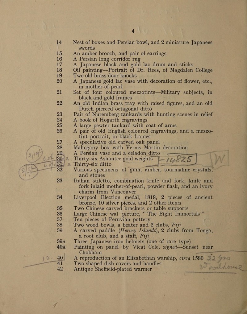 Nest of boxes and Persian bowl, and 2 miniature Japanees swords An amber brooch, and pair of earrings A Persian long corridor rug A Japanese black and gold lac drum and sticks Oil painting—-Portrait of Dr. Rees, of Magdalen College Two old brass door knocks A Japanese gold lac vase with decoration of flower, etc., in mother-of-pearl Set of four coloured traetaaenenintsig SE 8 subjects, in black and gold frames An old Indian brass tray with raised figures, and an old Dutch pierced octagonal ditto Pair of Nuremberg tankards with hunting scenes in relief A book of Hogarth engravings A large pewter tankard with coat of arms A pair of old English coloured engravings, and a mezzo- tint portrait, in black frames A speculative old carved oak panel . Mahogany box with Vernis Martin decoration A Persian vase and a celadon cule See Thirty-six Ashantee gold weightS Lo see d9 «. Thirty-six ditto ees LEER Various specimens of gum, amber, tourmaline crystals, and stones Italian stiletto, combination knife and fork, knife and fork inlaid mother-of-pearl, powder flask, and an ivory charm from Vancouver Liverpool Election medal, 1818, 2 pieces of ancient bronze, 10 silver pieces, and 2 other items Two Chinese carved brackets or table supports Large Chinese wal picture, “ The Eight Immortals ” Ten pieces of Peruvian pottery Two wood bowls, a beater and 2 clubs, F272 A carved paddle (Hervey Islands), 2 clubs from Tonga, a root club, and a staff, F191 Three Japanese iron helmets (one of rare type) Painting on panel by Vicat Cole, dete near  Chobham en A reproduction of an Elizabethan warship, circa 1580. 2. 2% wo Two shaped dish covers and handles » Antique Sheffield-plated warmer ries or. shh 14. Sleecin ethdannbiamnaallintidtbiate iat