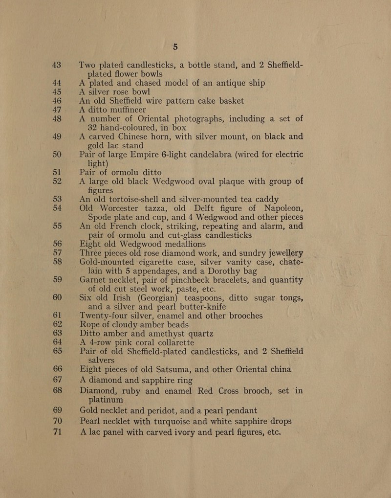 43 44 45 46 48 49 50 ol o2 53 54 55 56 57 58 59 60 61 62 63 64 65 66 67 68 69 70 71 5 Two plated candlesticks, a bottle stand, and 2 Sheffield- plated flower bowls A plated and chased model of an antique ship A silver rose bowl An old Sheffield wire pattern cake basket A ditto muffineer A number of Oriental photographs, including a set of 32 hand-coloured, in box A carved Chinese horn, with silver eel on black and gold lac stand light) Pair of ormolu ditto A large old black Wedgwood oval plaque with group of figures An old tortoise-shell and silver-mounted tea caddy Old Worcester tazza, old Delft figure of Napoleon, Spode plate and cup, and 4 Wedgwood and other pieces An old French clock, striking, repeating and alarm, and pair of ormolu and cut-glass candlesticks Eight old Wedgwood medallions Three pieces old rose diamond work, and sundry jewellery lain with 5 appendages, and a Dorothy bag Garnet necklet, pair of pinchbeck bracelets, and quantity of old cut steel work, paste, etc. Six old Irish (Georgian) teaspoons, ditto sugar tongs, and a silver and pearl butter-knife Twenty-four silver, enamel and other brooches Rope of cloudy amber beads Ditto amber and amethyst quartz A 4-row pink coral collarette Pair of old Sheffield-plated candlesticks, and 2 Sheffield salvers Eight pieces of old Satsuma, and other Oriental china A diamond and sapphire ring Diamond, ruby and enamel Red Cross brooch, set in platinum Gold necklet and peridot, and a pearl pendant Pearl necklet with turquoise and white sapphire drops A lac panel with carved ivory and pearl figures, etc.