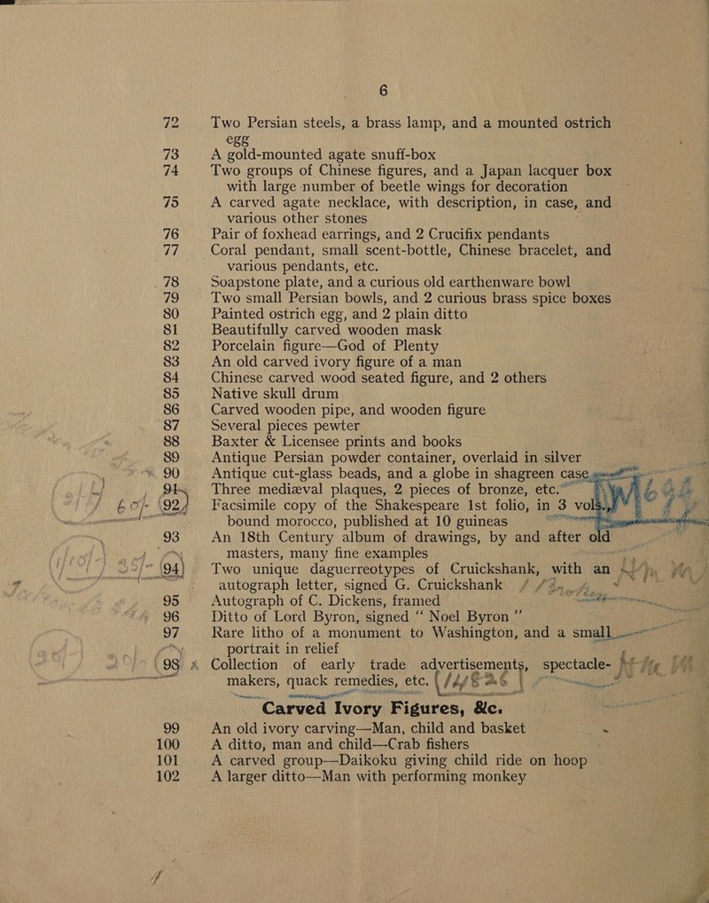 wt 83 Two Persian steels, a brass lamp, and a mounted ostrich €88 A gold-mounted agate snuff-box Two groups of Chinese figures, and a Japan lacquer box with large number of beetle wings for decoration A carved agate necklace, with description, in case, and various other stones | Pair of foxhead earrings, and 2 Crucifix pendants various pendants, etc. Soapstone plate, and a curious old earthenware bowl Two small Persian bowls, and 2 curious brass spice boxes Painted ostrich egg, and 2 plain ditto Beautifully carved wooden mask Porcelain figure—God of Plenty An old carved ivory figure of a man Chinese carved wood seated figure, and 2 others Native skull drum Carved wooden pipe, and wooden figure Several pieces pewter Baxter &amp; Licensee prints and books Antique Persian powder container, overlaid in silver Antique cut-glass beads, and a globe i in shagreen CASE, panei Three medieval plaques, 2 pieces of bronze, etc.” © ¥a/) Facsimile copy of the Shakespeare Ist folio, in 3 vol§ a vs bound morocco, published at 10 guineas NNN ce An 18th Century album of drawings, by and after old masters, many fine examples Two unique daguerreotypes of Cruickshank, ee an Ni Wy autograph letter, signed G. Cruickshank / #4, 4 * Ph: Autograph of C. Dickens, framed fi Ditto of Lord Byron, signed “ Noel Byron Rare litho of a monument to Washington, and a small... portrait in relief } Collection of early trade a SE oe spectacle. J Re Pte an et makers, quack remedies, ete, \/4é Bae | ey ri ey i eh ae    24 ” oe “Carved Ivory Figures, Bids An old ivory carving—Man, child and basket a A ditto, man and child—-Crab fishers A carved group—Daikoku giving child ride on Keane A larger ditto—Man with performing monkey