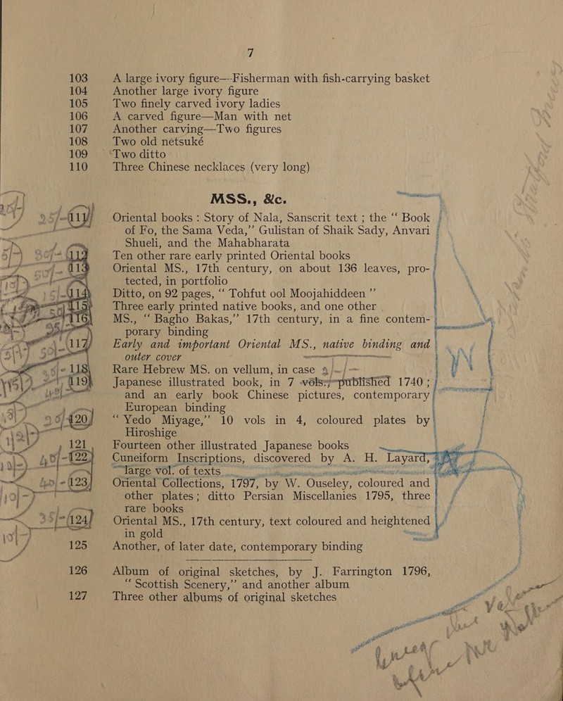 103 A large ivory figure—--Fisherman with fish-carrying basket 104 Another large ivory figure 105 Two finely carved ivory ladies 106 A carved figure—Man with net 107 Another carving—Two figures 108 Two old netsuké 109 ‘Two ditto 110 Three Chinese necklaces (very long) lice napa v7) | MSS., &amp;c. j i) ) S/efl 1 fj Oriental books : Story of Nala, Sanscrit text ; the ““ Book 1 of Fo, the Sama Veda,’ Gulistan of Shaik Sady, Anvari Shueli, and the Mahabharata : Ten other rare early printed Oriental books Oriental MS., 17th century, on about 136 leaves, pro- tected, in portfolio Ditto, on 92 pages, “‘ Tohfut ool Moojahiddeen ”’  Three early printed native books, and one other | . \ RIE ry pind 9 9 3 i { 8 3  MS., “ Bagho Bakas,”’ 17th century, in a fine contem- | ot porary binding Early and twmportant Oriental MS., nants binding ands. outer cover san I REMRERR ne, j WI Rare Hebrew MS. on vellum, in case 4) | } 4 \ Japanese illustrated book, in 7 -vélsy fentsta Ls Sane and an early book Chinese pictures, contemporary pslersrsisc &gt; j European binding j “ Yedo Miyage,’’ 10 vols in 4, coloured plates by | ; Hiroshige ' } Fourteen other illustrated Japanese books ae Cuneiform Inscriptions, discovered _by A. Ef. caitiane aie of Ni ““Targe Wor, Oltexts a ROR iG Pe Ate % — Oriental Collections, 1797, by Ww. Hoestleg: eoloured aad Bit other plates; ditto Persian Miscellanies 1795, three rare books Oriental MS., 17th century, text coloured and heightened Fi in gold Another, of later date, contemporary binding gn a Album of original sketches, by J. Farrington 1796,  127 Three other albums of original sketches i