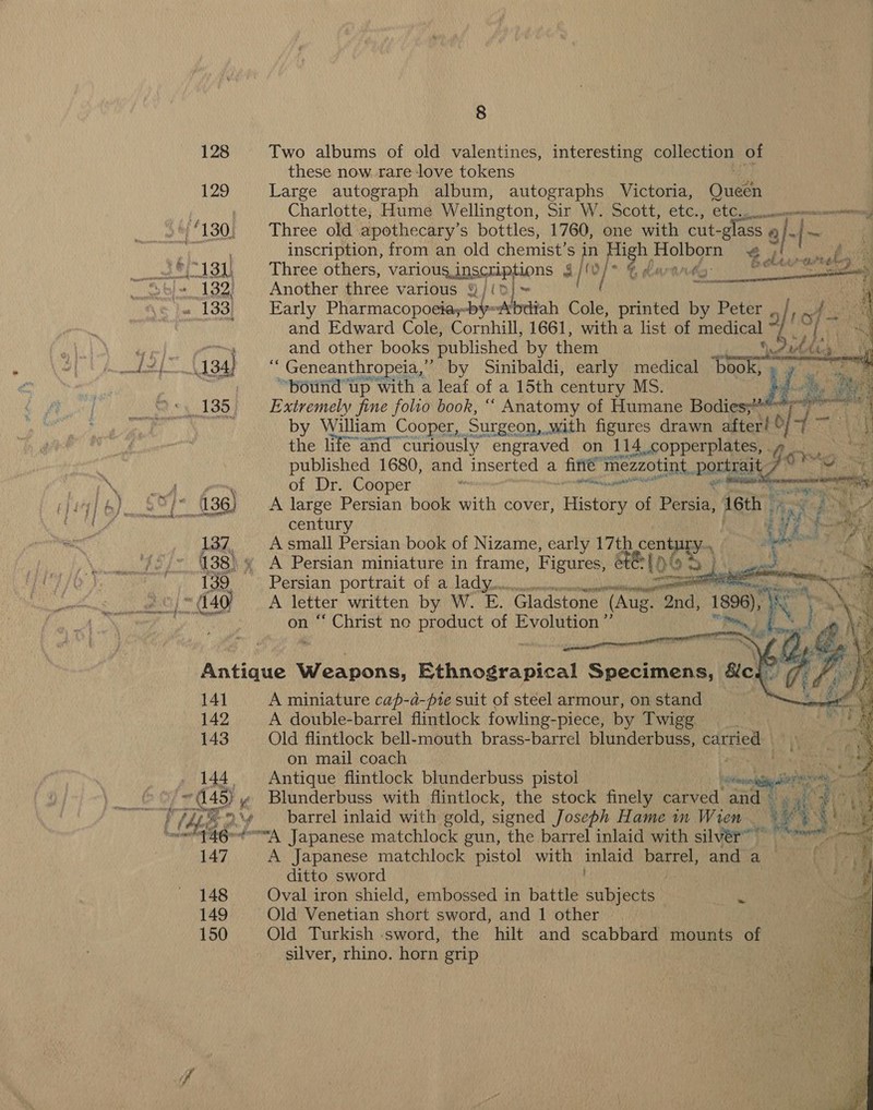 128 Two albums of old valentines, interesting collection of these now. rare love tokens 129 Large autograph album, autographs Victoria, Oued ) Charlotte, Hume Wellington, Sir W. Scott, etc., etc. at enane ‘130, Three old apothecary’ s bottles, 1760, one with cut- -g ass. a nh -|~ DEE inscription, from an old chemist’s in aa Holborn ‘iluan eee _ *\13J, Three others, various inscriptions 4| (0/ © kaart arene ay b+ 132; . Another three various §/(d}~ te fe « 133; Early Pharmacopoeiay-by-Abdiah i printed i Peter 5 tc ee 4 and Edward Cole, Cornhill, 1661, with a list of medical 3 TE Mapai and other books published by them © Dulics BA? 8 MOS Ny } “ Geneanthropeia,”” by Sinibaldi, early medical ‘book, . “pound up with a leaf of a 15th century MS. ‘+. 135. Extremely fine folio book, “ Anatomy of Humane Bodie   the life and” curiously engraved on 114 copperplates, published 1680, and inserted a fife” mezzotint. poring : of Dr. Cooper - eer ikl  4 ce A &lt; 4 ¥ nae &lt;5 ‘ : ig} &amp;) 2° f° 136) A large Persian book with cover, History of pude 16th fixe DN century 3 Hp Rircay 137, Asmall Persian book of Nizame, early 17th cent: been 2 ‘ ‘¢/- 488% A Persian miniature in frame, Figures, é€ tot Ceo EYRE ED ~ 139 Persian portrait of a lady... i as eg eed 40 A a written by W. E. Gladstone (Aug. hd) 1896 ‘i Aye “ Christ ne product of Evolution ”’ “fo      Antique Weapons, Eihnogranical Specimens, &amp;cl 7 / |) 14] A miniature cap-d-pte suit of steel armour, on stand 142 A double-barrel flintlock fowling-piece, by Twigg 143 Old flintlock bell-mouth brass-barrel blunderbuss, vas on mail coach 144 Antique flintlock blunderbuss pistol it oi df Se ? 445) y Blunderbuss with flintlock, the stock finely carved and : age: . } Theo ‘¢ barrel inlaid with gold, signed Joseph Hame in Wren me ic ‘'f 46e-¢A. Japanese matchlock gun, the barrel inlaid with silvér” 147 A Japanese matchlock pistol with jhe barrel, and a ditto sword 148 Oval iron shield, embossed in battle duties i 149 Old Venetian short sword, and 1 other 150 Old Turkish sword, the hilt and scabbard mounts of silver, rhino. horn grip 4