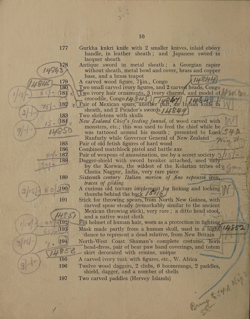177 Gurkha kukri knife with 2 smaller knives, inlaid ebony handle, in leather sheath; and Japanese sword in lacquer sheath   Ler 178 Antique sword in metal sheath; a Georgian rapier f YES aN without sheath, metal bowl and cover, brass and copper tN base, and a brass teapot pape [ip EUYLL) ponswees a tenis eR gf 21? ee vibe t mes ae “pj \ py I; One gt 2179 \ A carved wood figure, 73in., Congo Wf Fe heads, Congo , EDN \ Two small carved ivory figures, and 2 carv  Piiiy / de) \ Divo i ivory hair ornaments, 3 speadibes charms, and model of, Ly ai peer DOIN ‘crocodile, Congo fA. ELS) WA ) Apt he So ee pe ‘(ey ‘Bait of Mexican spurs, another YET, hd ian knife in | Seeoeet™ ~ sheath, and 2 Picador’s swords ey a\ mes ee / 183 Two skeletons with skulls EL is settles a , 084 , New Zealand Chief's feeding funnel, of wood hae wae oN monsters, etc.; this was used to feed the chief while he -- eee ge ; YS a was tattooed around his mouth; presented to Lord. SER see eee Ranfurly while Governor General of New Zealand | le es 185 Pair of old fetish figures of hard wood —  me Al ih . 186 Combined matchlock pistol and battle axe Y ere 187 Pair of weapons of assassination, use by a secret society. a f sD es o—--—I-188. Dagger-shield with sword breaker attached, used ° 0 Sask A ead by the Korwas, the wildest of the Kolarian tribes ofg ¢ One a Chutia Nagpur, India, very rare piece ae - 189 Sixteenth century Itahan morion of fine repoussé” Wa : cart traces of gilding : ay \ € oi N90). A curious old torture implem ep sr linking and oka We as rr | ae            191 Stick for throwing spears, from North New Guinea, with carved spear steady (remarkably similar to the ancient f= ,« \ Mexican throwing stick), very rare ; a ditto head fOr e gen) \ | oy { ‘oe 6 re and a native waist cloth — atts Oates ) : if : anit Sy ae wi 193 “Mask made partly Hora! a funide skull, used in a nigh mer rtil e| ‘dance to represent a dead relative, from: New Britain #4 a) eT  194) North-West Coast Shaman’s - complete costumé, “horn pa 9 vi cota head-dress, pair of bear paw hand coverings, ae totem | ae me \l4 eS _- skirt decorated with ermine, unique PROP Ras as mmeT95 A carved ivory tusk with figures, etc., W. Africa 3 196 Twelve wood daggers, 2 clubs, 6 boomerangs, 2 paddles, shield, dagger, and a number of shells 197 Two carved paddles (Hervey Islands)