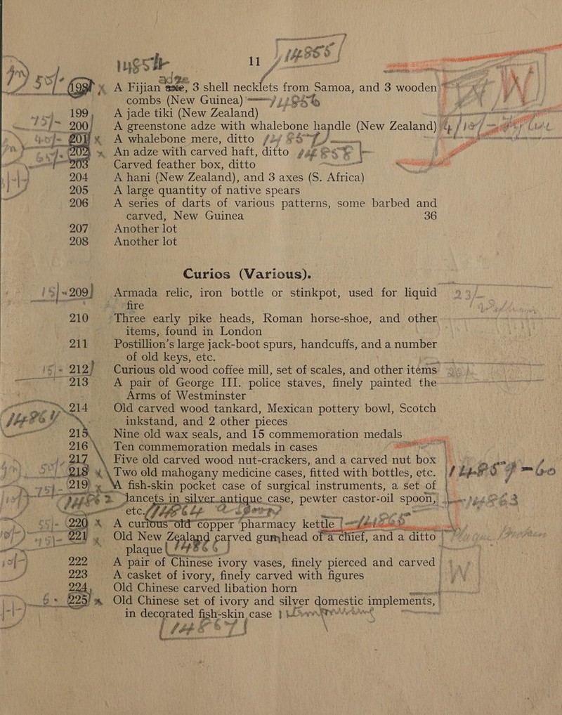 Lona } Po f ost 148 ise oo | : ee asi 1yS cir ay, ee me Ce ( ijian axe, 3 shell neck bes Re Samoa, and 3 wooden}®-*y FY /hs combs (New Guinea) “~y y, ¥- “ Te cell De A jade tiki (New Zealand)  7 age A greenstone adze with whalebone handle (New Zealand) | A j 18 me) ta A whalebone mere, ditto /2y £3°9 “i eo > seeeaten aieaandamna An adze with carved haft, ditto PLES - 4 Carved feather box, ditto Natalia consi A hani (New Zealand), and 3 axes (S. ‘Attica A large quantity of native spears A series of darts of various patterns, some barbed and carved, New Guinea | 36 207 Another lot 208 Another lot  Curios (Various). i$] ~209] Armada relic, iron bottle or stinkpot, used for liquid »% le re 210 Three early pike heads, Roman horse-shoe, and other | items, found in London 211 Postillion’s large jack-boot spurs, handcuffs, and a number of old keys, etc. ata Curious old wood coffee mill, set of scales, and other items. A pair of George III. police staves, finely painted the Arms of Westminster | Old carved wood tankard, Mexican pottery bowl, Scotch inkstand, and 2 other pieces Nine old wax seals, and 15 commemoration medals | Ten commemoration medals in cases. ane Five old carved wood nut-crackers, and a carved nut box | | \ Two old mahogany medicine cases, fitted with bottles, etc. fig vy gY m (>. o A fish-skin pocket case of surgical instruments, a set of i “Jancets_in silve: gant) que. case, pewter castor- oil spoon, mee Dood SO,          A 55]+ Q2 )% A curtous< ‘as hac kettle | feel ay urn ) dP aA ne - Old New (3 a Th gumhead of a’chi ef, and a ditto. We 124-7) 222 ~~ A pair of ortnese ivory vases, finely pierced and carved | wee pli as A casket of ivory, finely carved with figures | 2 Old Chinese carved libation horn Ne Ws - Hk. 22 ss. Old Chinese set of ivory and silver rota implements, |-\-} . in decorated Ber case 1 WS ant’ se ae [ /4&amp;* EE HTS) CTE RDF