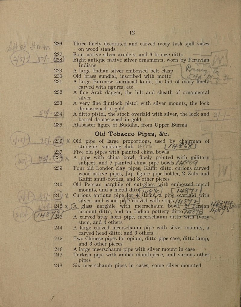 226 Three finely decorated and carved ivory tusk spill vases on wood stands i Four native silver armlets, and 3 bronze ditto =..../ p Saal A 228) Eight antique native ver ornaments, worn by Peruvian | ) Ny Indians anh, Ka ST PA einen: 220 A large Indian silver embossed belt clasp 1 Vig*e Stier a 230 Old brass sundial, inscribed with motto od hd r By... ab 231 A large Burmese sacrificial knife, the hilt of ivory” Brel, carved with figures, etc. 232 A fine Arab dagger, the hilt and sheath of ornamental silver } 233 A very fine flintlock pistol with silver mounts, the lock | hy i damascened in gold nee an i ~ 234 A ditto pistol, the stock overlaid with silver, the lock and. 3 MB fale sma Oe aR barrel damascened in gold seamed ' 235 Alabaster figure of Buddha, from Upper Burma | iN Old Tobacco Pipes, &amp;c. | Poa eign |. (236) ® Old pipe of large proportio S, used by chaizgman of | ii students’ smoking club ne Eden aod, | 237 Five old pipes with painted ihe bow ore (238 4, A pipe with china bowl, finely painted with military | a aceite Subject, and 7 painted china pipe bowls CHE DG 239 Four old London clay pipes, Kaffir ditto, curious carved = =f © wood native pipes, Jap. figure pipe-holder, 2 Zulu and. f gee { Kaffir snuff-bottles, and 3 other pieces 240 Old Persian narghile of cut-glass with Cyaan mounts, and a metal ditto yg 9 Fue fo, ‘}- ead _ Curious antique pipe dor-# § SA m pipe. ert with ‘omnes silver, and wood pipe “carved with stags Lt BZ 23 | oe B49 x fA. glass narghile with meerschaum © | yer gg ee ee coconut ditto, and an Indian pottery ditto FAETE : * £243 A carved ‘stag horn pipe, meerschaum ditto bausantly stem, and 4 others  244 A large carved meerschaum pipe with silver mounts, a carved head ditto, and 3 others 245 Two Chinese pipes for opium, ditto pipe case, ditto lamp, and 3 other pieces 246 A large meerschaum pipe with silver mount in case —_ = 247 Turkish pipe with amber mouthpiece, and various other pipes 248 Six meerschaum pipes in cases, some silver-mounted 