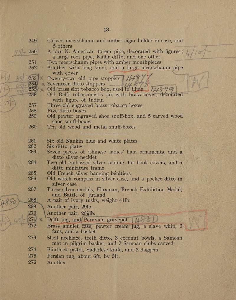pe pms   ON 257 258 259 261 262 263 264 265 266 267 = a. 273 275 276 13 Carved meerschaum and amber cigar holder in case, and 5 others a large root pipe, Kaffir ditto, and one other Two meerschaum pipes with amber mouthpieces Another with long stem, and a | large meerschaum pipe with cover Old Delft tobacconist’s jar with brass aa ‘décot ated with figure of Indian Three old engraved brass tobacco boxes Five ditto boxes Old pewter engraved shoe snuff-box, and 5 carved wood Shoe snuff-boxes Ten old wood and metal snuff-boxes Six old Nankin blue and white plates Six ditto plates Seven pieces of Chinese ladies’ hair ornaments, and a ditto silver necklet Two old embossed silver mounts for book covers, and a ditto miniature frame Old French silver hanging bénitiers Old watch compass in silver case, and a pocket ditto in silver case Three silver medals, Flaxman, French Exhibition Medal, and Battle of Jutland A pair of ivory tusks, weight 41lb. Another pair, 29lb. Another pair, 2631b. _ aN NE ele re ree fans, anda basket Shell necklace, teeth ditto, 3 coconut bowls, a Samoan mat in pilgrim basket, and 7 Samoan clubs carved Persian rug, about 6ft. by 3ft. Another pe