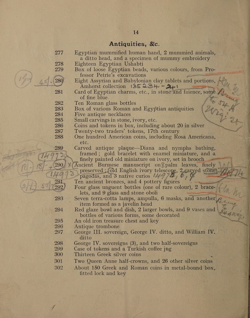 Antiquities, &amp;c. ya | Egyptian mummified human hand, 2 mummied animals, a ditto head, and a specimen of mummy embroidery 278 Highteen Egyptian Ushabti - he a was My te —_ ee ee ee 279 Box of loose Egyptian beads, various colours, io ee apes a fessor Petrie’s excavations nT oe he ALE 289) Eight Assyrian and MSO 8s on tablets and ‘portions, pt meer ree Amherst collection (3&amp;8 22 Aw = Mies Y 281 Card of Egyptian charms, etc., in stone’and Talent sO so *, - of fine blue Steyr: 282 Ten Roman glass bottles { “es ne a 283 Box of various Roman and Egyptian antiquities ( a ato - &amp; 4 284 Five antique necklaces Veo? _ y 285 Small carvings in stone, ivory, etc. pe ate | aan Ra 286 Coins and tokens in box, including about 20 in silver ne Ena . 287 Twenty-two traders’ tokens, 17th century Bede. 288 One hundred American coins, including Rosa Americana, “a GLC: 289 Carved antique plaque—Diana and nymphs bathe) le: boo + \... finely painted old miniature on ivory, set in brooch. eer is ark 200) ¥( * ( A ncient Burmese manuscript on’ palm leaves, finely * vy vas “si ee \ Preserved |. fold English ivory eee rit i stone\ . n  ‘e“) | “pagodas, and 3 native curios Af JB, 1% a Mk als Ten ancient bronzes, and 4 pottery figures ee +} (292) Four glass unguent bottles (one of rare colour), 2 brace-/;. *. ond lets, and 9 glass and stone oboli vciamagssonannintinge N.: FAae AE 293 Seven terra-cotta lamps, ampulla, 6 masks, and “another, in f item formed as a javelin head a 294 Red glaze bowl and dish, 2 larger bowls, and 9 vases and\ ¢® / bottles of various forms, some decorated Cod eres 295 An old iron treasure chest and key ah | 296 Antique trombone 297 George III. sovereign, George IV. ditto, and William IV. ditto 298 George IV. sovereigns (3), and two half-sovereigns 299 Case of tokens and a Turkish coffee jug 300 Thirteen Greek silver coins 301 Two Queen Anne half-crowns, and 26 other silver coins 302 About 150 Greek and Roman coins in metal-bound box, fitted lock and key 