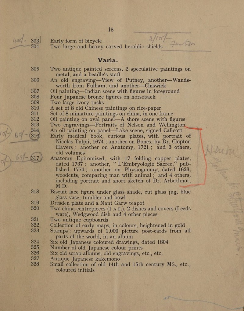 303, 304 318 319 320 321 322 323 324 325 326 327 328 15 Early form of bicycle Two large and heavy carved heraldic shields Varia. Two antique painted screens, 2 speculative paintings on metal, and a beadle’s staff An old engraving—View of Putney, another—Wands- worth from Fulham, and another—Chiswick Oil painting—Indian scene with figures in foreground Four Japanese bronze figures on horseback Two large ivory tusks A set of 8 old Chinese paintings on rice-paper Set of 8 miniature paintings on china, in one frame Oil painting on oval panel—A shore scene with figures An oil painting on panel—Lake scene, signed Callcott Early medical book, curious plates, with portrait of Nicolas Tulpii, 1674 ; another on Bones, by Dr. Clopton Havers; another on Anatomy, 1721; and 3 others, old volumes Anatomy Epitomized, with 17 folding copper plates, dated 1737; another, ‘ L’Embryologie Sacree,’’ pub- lished 1774; another on Physiognomy, dated 1623, woodcuts, comparing man with animal; and 4 others, Biscuit lace figure under glass shade, cut glass jug, blue glass vase, tumbler and bowl Dresden plate and a Nant Garw teapot Two china centrepieces (1 A.F.), 2 dishes and covers (Leeds Two antique cupboards Collection of early maps, in colours, heightened in gold Stamps: upwards of 1,000 picture post-cards from all parts of the world, in an album Six old Japanese coloured drawings, dated 1804 Number of old Japanese colour prints Six old scrap albums, old engravings, etc., etc. Antique Japanese kakemono Small collection of old 14th and 15th century MS., etc., coloured initials = eae