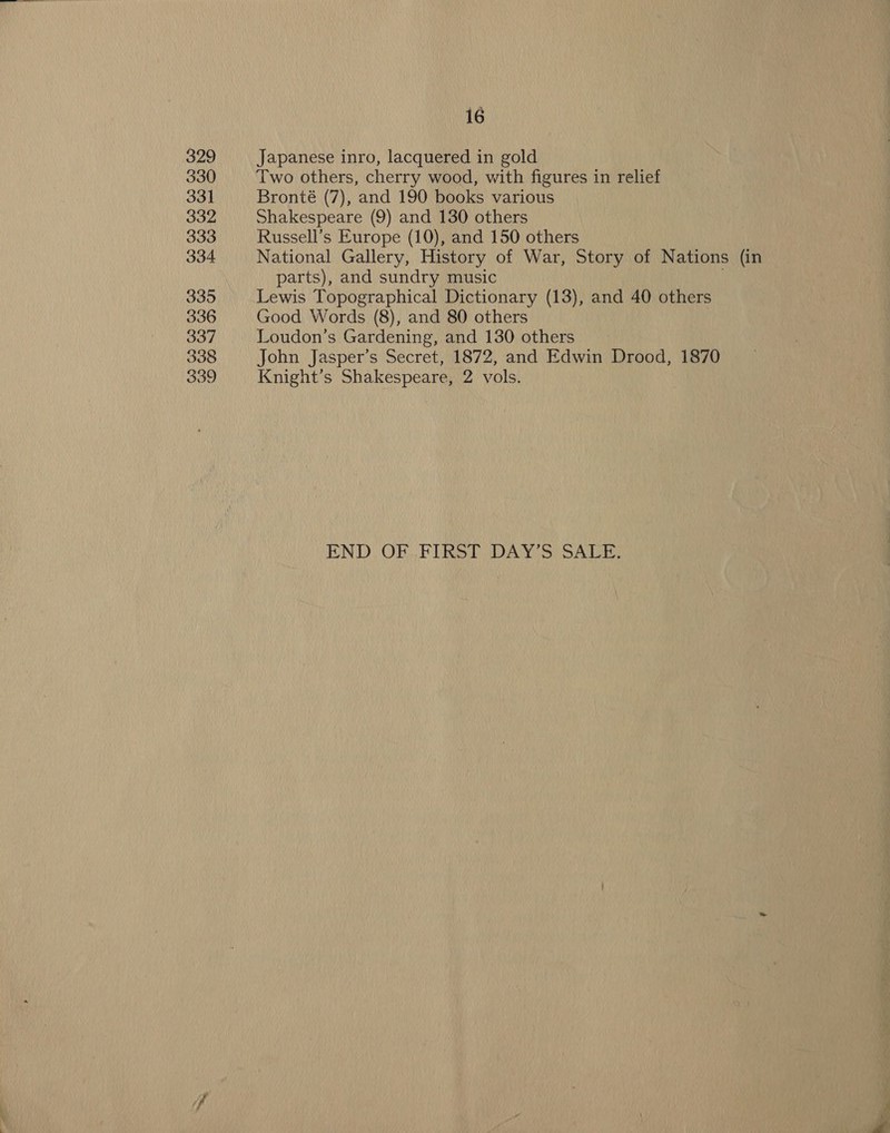 329 330 331 332 333 334 335 336 337 338 339 16 Japanese inro, lacquered in gold Two others, cherry wood, with figures in relief Bronté (7), and 190 books various Shakespeare (9) and 130 others Russell’s Europe (10), and 150 others National Gallery, History of War, Story of Nations (in parts), and sundry music Lewis Topographical Dictionary (13), and 40 others Good Words (8), and 80 others Loudon’s Gardening, and 130 others John Jasper’s Secret, 1872, and Edwin Drood, 1870 Knight’s Shakespeare, 2 vols. END: OF FIRST DAY Si SATB: