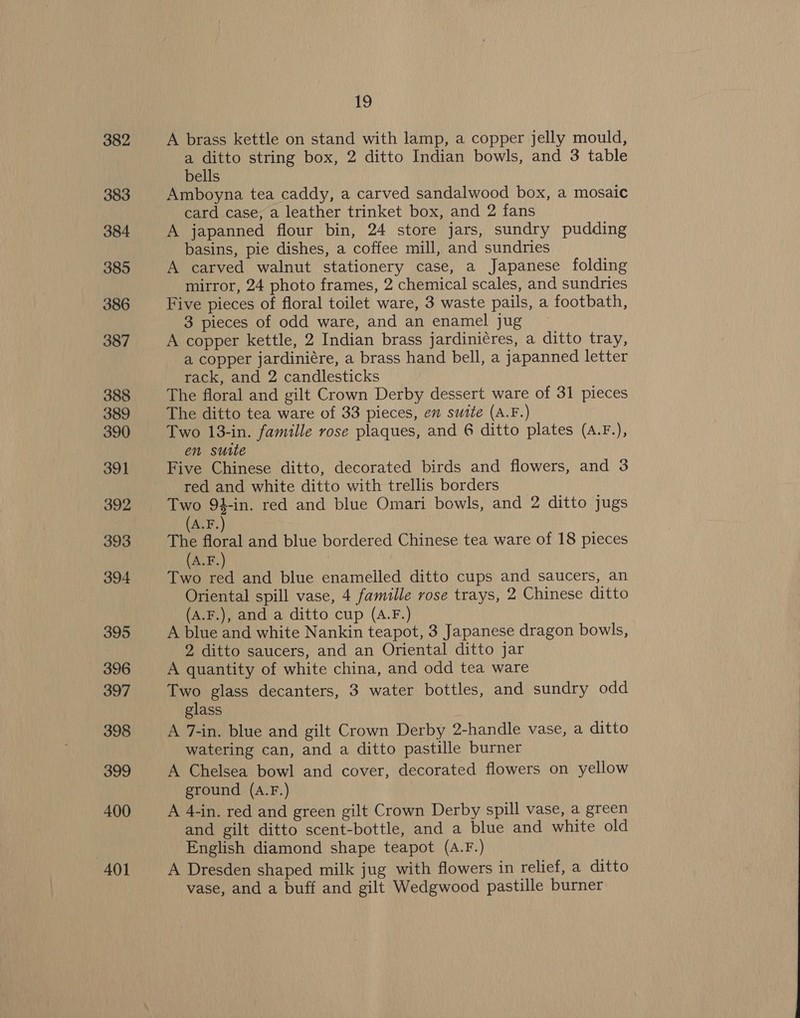 382 383 384 385 386 387 388 389 390 391 392 393 394 395 396 397 398 399 400 401 19 A brass kettle on stand with lamp, a copper jelly mould, a ditto string box, 2 ditto Indian bowls, and 3 table bells Amboyna tea caddy, a carved sandalwood box, a mosaic card case, a leather trinket box, and 2 fans A japanned flour bin, 24 store jars, sundry pudding basins, pie dishes, a coffee mill, and sundries A carved walnut stationery case, a Japanese folding mirror, 24 photo frames, 2 chemical scales, and sundries Five pieces of floral toilet ware, 3 waste pails, a footbath, 3 pieces of odd ware, and an enamel jug A copper kettle, 2 Indian brass jardiniéres, a ditto tray, a copper jardiniére, a brass hand bell, a japanned letter rack, and 2 candlesticks The floral and gilt Crown Derby dessert ware of 31 pieces The ditto tea ware of 33 pieces, en sutte (A.F.) Two 13-in. famille rose plaques, and 6 ditto plates (A.F.), en suite Five Chinese ditto, decorated birds and flowers, and 3 red and white ditto with trellis borders Two 94-in. red and blue Omari bowls, and 2 ditto jugs (A.F. The floral and blue bordered Chinese tea ware of 18 pieces (A.F.) Two red and blue enameiled ditto cups and saucers, an Oriental spill vase, 4 famille rose trays, 2 Chinese ditto (A.F.), and a ditto cup (A.F.) A blue and white Nankin teapot, 3 Japanese dragon bowls, 2 ditto saucers, and an Oriental ditto jar A quantity of white china, and odd tea ware Two glass decanters, 3 water bottles, and sundry odd glass A 7-in. blue and gilt Crown Derby 2-handle vase, a ditto watering can, and a ditto pastille burner A Chelsea bowl and cover, decorated flowers on yellow ground (A.F.) A 4-in. red and green gilt Crown Derby spill vase, a green and gilt ditto scent-bottle, and a blue and white old English diamond shape teapot (A.F.) A Dresden shaped milk jug with flowers in relief, a ditto vase, and a buff and gilt Wedgwood pastille burner