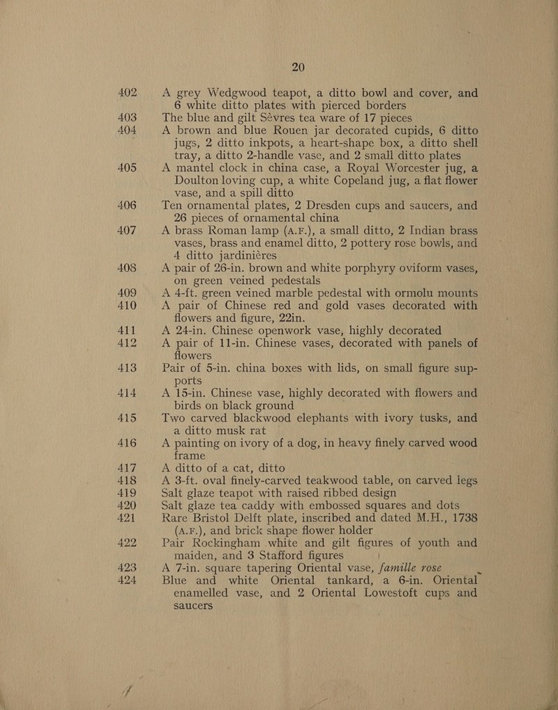 402 403 404 405 406 407 408 409 410 Ai] 412 413 414 415 416 417 418 419 420 421 422 423 424 20 A grey Wedgwood teapot, a ditto bowl and cover, and 6 white ditto plates with pierced borders The blue and gilt Sévres tea ware of 17 pieces A brown and blue Rouen jar decorated cupids, 6 ditto jugs, 2 ditto inkpots, a heart-shape box, a ditto shell tray, a ditto 2-handle vase, and 2 small ditto plates A mantel clock in china case, a Royal Worcester jug, a Doulton loving cup, a white Copeland jug, a flat flower vase, and a spill ditto Ten ornamental plates, 2 Dresden cups and saucers, and 26 pieces of ornamental china A brass Roman lamp (A.F.}, a small ditto, 2 Indian brass vases, brass and enamel ditto, 2 pottery rose bowls, and 4 ditto jardinicres A pair of 26-in. brown and white porphyry oviform vases, on green veined pedestals A 4-ft. green veined marble pedestal with ormolu mounts A pair of Chinese red and gold vases decorated with flowers and figure, 22in. A 24-in. Chinese openwork vase, highly decorated A pair of 1l-in. Chinese vases, decorated with panels of flowers Pair of 5-in. china boxes with lids, on small figure sup- ports A 15-in. Chinese vase, highly decorated with flowers and birds on black ground Two carved blackwood elephants with ivory tusks, and a ditto musk rat A painting on ivory of a dog, in heavy finely carved wood frame A ditto of a cat, ditto A 3-ft. oval finely-carved teakwood table, on carved legs Salt glaze teapot with raised ribbed design Salt glaze tea caddy with embossed squares and dots Rare Bristol Delft plate, inscribed and dated M.H., 1738 (A.F.), and brick shape flower holder Pair Rockingham white and gilt figures of youth and maiden, and 3 Stafford figures A 7-in. square tapering Oriental vase, famille rose Blue and white Oriental tankard, a 6-in. Oriental enamelled vase, and 2 Oriental Lowestoft cups and saucers
