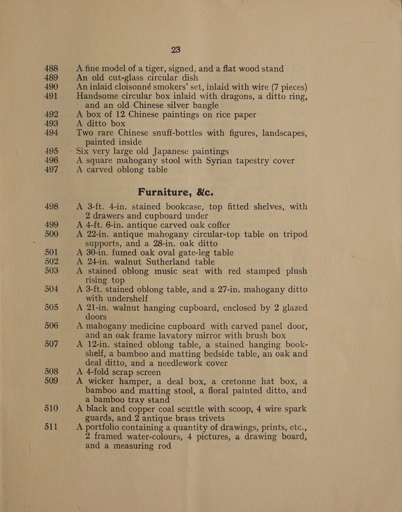 A fine model of a tiger, signed, and a flat wood stand An old cut-glass circular dish An inlaid cloisonné smokers’ set, inlaid with wire (7 pieces) Handsome circular box inlaid with dragons, a ditto ring, and an old Chinese silver bangle A box of 12 Chinese paintings on rice paper A ditto box Two rare Chinese snuff-bottles with figures, landscapes, painted inside A square mahogany stool with Syrian tapestry cover A carved oblong table Furniture, &amp;c. A 3-ft. 4-in. stained bookcase, top fitted shelves, with 2 drawers and cupboard under A 4-ft. 6-in. antique carved oak coffer A 22-in. antique mahogany circular-top table on tripod supports, and a 28-in. oak ditto A 30-in. fumed oak oval gate-leg table A 24-in. walnut Sutherland table A stained oblong music seat with red stamped plush rising top A 3-ft. stained oblong table, and a 27-in. mahogany ditto with undershelf A 2l-in. walnut hanging cupboard, enclosed by 2 glazed doors A mahogany medicine cupboard with carved panel door, and an oak frame lavatory mirror with brush box A 12-in. stained oblong table, a stained hanging book- shelf, a bamboo and matting bedside table, an oak and deal ditto, and a needlework cover A wicker hamper, a deal box, a cretonne hat box, a bamboo and matting stool, a floral painted ditto, and a bamboo tray stand A black and copper coal scuttle with scoop, 4 wire spark guards, and 2 antique brass trivets A portfolio containing a quantity of drawings, prints, etc., 2 framed water-colours, 4 pictures, a drawing board, and a measuring rod