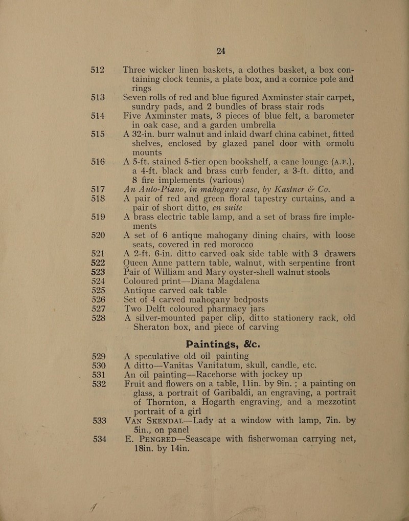 912 513 514 915 O16 317 518 o1l9 920 521 922 923 524 525 526 927 528 529 530 531 932 533 534 24 Three wicker linen baskets, a clothes basket, a box con- taining clock tennis, a plate box, and a cornice pole and rings Seven rolls of red and blue figured Axminster stair carpet, sundry pads, and 2 bundles of brass stair rods Five Axminster mats, 3 pieces of blue felt, a barometer in oak case, and a garden umbrella A 32-in. burr walnut and inlaid dwarf china cabinet, fitted shelves, enclosed by glazed panel door with ormolu mounts A 5-ft. stained 5-tier open bookshelf, a cane lounge (A.F.), a 4-ft. black and brass curb fender, a 3-ft. ditto, and 8 fire implements (various) An Auto-Piano, in mahogany case, by Kastner &amp; Co. A pair of red and green floral tapestry curtains, and a pair of short ditto, em suite A brass electric table lamp, and a set of brass fire imple- ments A set of 6 antique mahogany dining chairs, with loose seats, covered in red morocco : A 2-ft. 6-in. ditto carved oak side table with 3 drawers Queen Anne pattern table, walnut, with serpentine front Pair of William and Mary oyster-shell walnut stools Coloured print—Diana Magdalena Antique carved oak table Set of 4 carved mahogany bedposts Two Delft coloured pharmacy jars A silver-mounted paper clip, ditto stationery rack, old Sheraton box, and piece of carving Paintings, &amp;c. A speculative old oil painting A ditto—Vanitas Vanitatum, skull, candle, etc. An oil painting—Racehorse with jockey up Fruit and flowers on a table, 1lin. by 9in.; a painting on glass, a portrait of Garibaldi, an engraving, a portrait of Thornton, a Hogarth engraving, and a mezzotint portrait of a girl VAN SKENDAL—Lady at a window with lamp, 7in. by 5in., on panel E. PENGRED—Seascape with fisherwoman carrying net, 18in. by 14in.