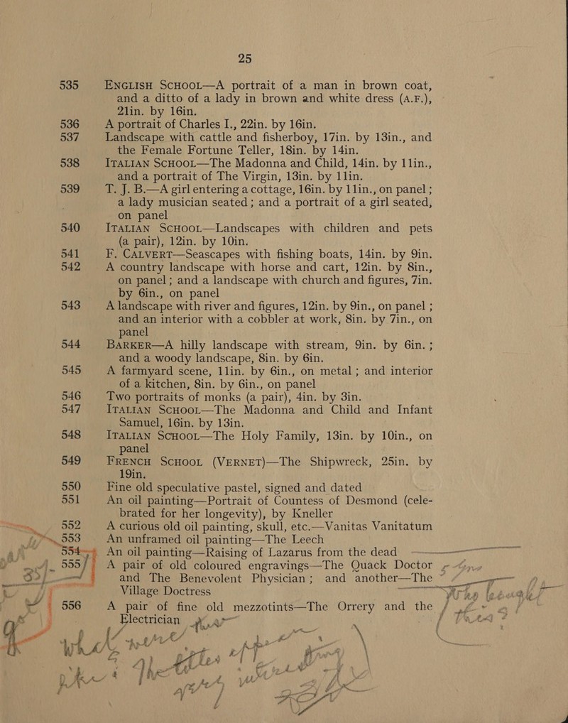 5 ENGLISH SCHOOL—A portrait of a man in brown coat, and a ditto of a lady in brown and white dress (a.F.), 2lin. by 16in. the Female Fortune Teller, 18in. by 14in. and a portrait of The Virgin, 13in. by 1lin. 9 T. J. B.—A girl entering a cottage, 16in. by 11lin., on panel ; a lady musician seated; and a portrait of a girl seated, on panel on panel; and a landscape with church and figures, 7in. by 6in., on panel 3 A landscape with river and figures, 12in. by 9in., on panel ; and an interior with a cobbler at works Sin. by 7in., on panel and a woody landscape, 8in. by 6in. of a kitchen, 8in. by 6in., on panel  Samuel, 16in. by 13in. 8 ITALIAN ScHoor—The Holy Family, 13in. by 10in., on panel 9 FRENCH SCHOOL (VERNET)—The Shipwreck, 25in. by 19in. 0 Fine old speculative pastel, signed and dated 1 An oil painting—Portrait of Countess of Desmond (cele- brated for her longevity), by Kneller A curious old oil painting, skull, etc.—Vanitas Vanitatum An unframed oil painting—The Leech An oil painting—Raising of Lazarus from the dead Village Doctress Electrician ye 4 an i {/ Ae f P ae * xed C4 : fo ‘ ‘4 &amp; At’, ash 4 kp a Pet - L Sy: Se ay { } Y wae \ LAA | ii, : AM  ES ap de —_ —_—_ 